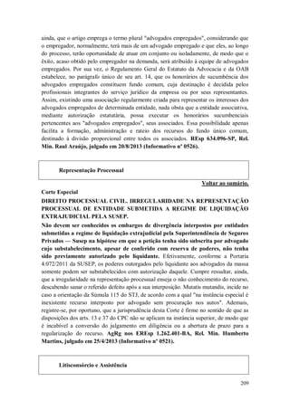 ainda, que o artigo emprega o termo plural "advogados empregados", considerando que
o empregador, normalmente, terá mais de um advogado empregado e que eles, ao longo
do processo, terão oportunidade de atuar em conjunto ou isoladamente, de modo que o
êxito, acaso obtido pelo empregador na demanda, será atribuído à equipe de advogados
empregados. Por sua vez, o Regulamento Geral do Estatuto da Advocacia e da OAB
estabelece, no parágrafo único de seu art. 14, que os honorários de sucumbência dos
advogados empregados constituem fundo comum, cuja destinação é decidida pelos
profissionais integrantes do serviço jurídico da empresa ou por seus representantes.
Assim, existindo uma associação regularmente criada para representar os interesses dos
advogados empregados de determinada entidade, nada obsta que a entidade associativa,
mediante autorização estatutária, possa executar os honorários sucumbenciais
pertencentes aos "advogados empregados", seus associados. Essa possibilidade apenas
facilita a formação, administração e rateio dos recursos do fundo único comum,
destinado à divisão proporcional entre todos os associados. REsp 634.096-SP, Rel.
Min. Raul Araújo, julgado em 20/8/2013 (Informativo nº 0526).

Representação Processual
Voltar ao sumário.
Corte Especial
DIREITO PROCESSUAL CIVIL. IRREGULARIDADE NA REPRESENTAÇÃO
PROCESSUAL DE ENTIDADE SUBMETIDA A REGIME DE LIQUIDAÇÃO
EXTRAJUDICIAL PELA SUSEP.
Não devem ser conhecidos os embargos de divergência interpostos por entidades
submetidas a regime de liquidação extrajudicial pela Superintendência de Seguros
Privados — Susep na hipótese em que a petição tenha sido subscrita por advogado
cujo substabelecimento, apesar de conferido com reserva de poderes, não tenha
sido previamente autorizado pelo liquidante. Efetivamente, conforme a Portaria
4.072/2011 da SUSEP, os poderes outorgados pelo liquidante aos advogados da massa
somente podem ser substabelecidos com autorização daquele. Cumpre ressaltar, ainda,
que a irregularidade na representação processual enseja o não conhecimento do recurso,
descabendo sanar o referido defeito após a sua interposição. Mutatis mutandis, incide no
caso a orientação da Súmula 115 do STJ, de acordo com a qual "na instância especial é
inexistente recurso interposto por advogado sem procuração nos autos". Ademais,
registre-se, por oportuno, que a jurisprudência desta Corte é firme no sentido de que as
disposições dos arts. 13 e 37 do CPC não se aplicam na instância superior, de modo que
é incabível a conversão do julgamento em diligência ou a abertura de prazo para a
regularização do recurso. AgRg nos EREsp 1.262.401-BA, Rel. Min. Humberto
Martins, julgado em 25/4/2013 (Informativo nº 0521).

Litisconsórcio e Assistência
209

 