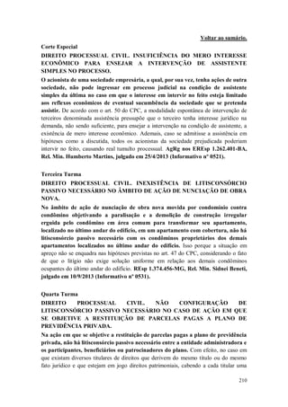 Voltar ao sumário.
Corte Especial
DIREITO PROCESSUAL CIVIL. INSUFICIÊNCIA DO MERO INTERESSE
ECONÔMICO PARA ENSEJAR A INTERVENÇÃO DE ASSISTENTE
SIMPLES NO PROCESSO.
O acionista de uma sociedade empresária, a qual, por sua vez, tenha ações de outra
sociedade, não pode ingressar em processo judicial na condição de assistente
simples da última no caso em que o interesse em intervir no feito esteja limitado
aos reflexos econômicos de eventual sucumbência da sociedade que se pretenda
assistir. De acordo com o art. 50 do CPC, a modalidade espontânea de intervenção de
terceiros denominada assistência pressupõe que o terceiro tenha interesse jurídico na
demanda, não sendo suficiente, para ensejar a intervenção na condição de assistente, a
existência de mero interesse econômico. Ademais, caso se admitisse a assistência em
hipóteses como a discutida, todos os acionistas da sociedade prejudicada poderiam
intervir no feito, causando real tumulto processual. AgRg nos EREsp 1.262.401-BA,
Rel. Min. Humberto Martins, julgado em 25/4/2013 (Informativo nº 0521).
Terceira Turma
DIREITO PROCESSUAL CIVIL. INEXISTÊNCIA DE LITISCONSÓRCIO
PASSIVO NECESSÁRIO NO ÂMBITO DE AÇÃO DE NUNCIAÇÃO DE OBRA
NOVA.
No âmbito de ação de nunciação de obra nova movida por condomínio contra
condômino objetivando a paralisação e a demolição de construção irregular
erguida pelo condômino em área comum para transformar seu apartamento,
localizado no último andar do edifício, em um apartamento com cobertura, não há
litisconsórcio passivo necessário com os condôminos proprietários dos demais
apartamentos localizados no último andar do edifício. Isso porque a situação em
apreço não se enquadra nas hipóteses previstas no art. 47 do CPC, considerando o fato
de que o litígio não exige solução uniforme em relação aos demais condôminos
ocupantes do último andar do edifício. REsp 1.374.456-MG, Rel. Min. Sidnei Beneti,
julgado em 10/9/2013 (Informativo nº 0531).
Quarta Turma
DIREITO
PROCESSUAL
CIVIL.
NÃO
CONFIGURAÇÃO
DE
LITISCONSÓRCIO PASSIVO NECESSÁRIO NO CASO DE AÇÃO EM QUE
SE OBJETIVE A RESTITUIÇÃO DE PARCELAS PAGAS A PLANO DE
PREVIDÊNCIA PRIVADA.
Na ação em que se objetive a restituição de parcelas pagas a plano de previdência
privada, não há litisconsórcio passivo necessário entre a entidade administradora e
os participantes, beneficiários ou patrocinadores do plano. Com efeito, no caso em
que existam diversos titulares de direitos que derivem do mesmo título ou do mesmo
fato jurídico e que estejam em jogo direitos patrimoniais, cabendo a cada titular uma
210

 