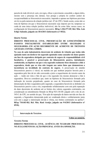 parcela do todo divisível, será, em regra, eficaz o provimento concedido a algum deles,
mesmo sem a presença dos demais. Isso porque a própria lei confere caráter de
excepcionalidade ao litisconsórcio necessário, impondo-o apenas nas hipóteses previstas
em lei ou pela natureza da relação jurídica (art. 47 do CPC). Sendo assim, como não se
trata de hipótese em que o litisconsórcio necessário seja imposto por lei, tampouco se
cuida de uma única relação jurídica indivisível, não há como falar, nesses casos, na
configuração de litisconsórcio passivo necessário. REsp 1.104.377-SP, Rel. Min. Luis
Felipe Salomão, julgado em 18/4/2013 (Informativo nº 0522).
Quarta Turma
DIREITO PROCESSUAL CIVIL. PRESERVAÇÃO DE LITISCONSÓRCIO
PASSIVO INICIALMENTE ESTABELECIDO ENTRE SEGURADO E
SEGURADORA EM AÇÃO DECORRENTE DE ACIDENTE DE TRÂNSITO
AJUIZADA CONTRA AMBOS.
No caso de ação indenizatória decorrente de acidente de trânsito que tenha sido
ajuizada tanto em desfavor do segurado apontado como causador do dano quanto
em face da seguradora obrigada por contrato de seguro de responsabilidade civil
facultativo, é possível a preservação do litisconsórcio passivo, inicialmente
estabelecido, na hipótese em que o réu segurado realmente fosse denunciar a lide à
seguradora, desde que os réus não tragam aos autos fatos que demonstrem a
inexistência ou invalidade do contrato de seguro. A preservação do aludido
litisconsórcio passivo é viável, na medida em que nenhum prejuízo haveria para a
seguradora pelo fato de ter sido convocada a juízo a requerimento do terceiro autor da
ação — tendo em vista o fato de que o réu segurado iria mesmo denunciar a lide à
seguradora. Deve-se considerar que, tanto na hipótese de litisconsórcio formado pela
indicação do terceiro prejudicado, quanto no caso de litisconsórcio formado pela
denunciação da lide à seguradora pelo segurado, a seguradora haverá de se defender em
litisconsórcio passivo com o réu, respondendo solidariamente com este pela reparação
do dano decorrente do acidente até os limites dos valores segurados contratados, em
consideração ao entendimento firmado no REsp 925.130-SP, julgado sob o rito do art.
543-C do CPC, no sentido de que, “Em ação de reparação de danos movida em face do
segurado, a Seguradora denunciada pode ser condenada direta e solidariamente junto
com este a pagar a indenização devida à vítima, nos limites contratados na apólice”.
REsp 710.463-RJ, Rel. Min. Raul Araújo, julgado em 9/4/2013 (Informativo nº
0518).

Intervenção de Terceiros
Voltar ao sumário.
Terceira Turma
DIREITO PROCESSUAL CIVIL. AUSÊNCIA DE NULIDADE PROCESSUAL
NO JULGAMENTO DA AÇÃO PRINCIPAL ANTES DA OPOSIÇÃO.
211

 