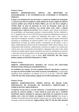 Primeira Turma
DIREITO
ADMINISTRATIVO.
OFENSA
AOS
PRINCÍPIOS
DA
RAZOABILIDADE E DA INTERPRETAÇÃO CONFORME O INTERESSE
PÚBLICO.
É ilegal o ato administrativo que determine a exclusão de candidato já emancipado
e a menos de dez dias de completar a idade mínima de 18 anos exigida em edital de
concurso público para oficial da Polícia Militar, por este não haver atingido a
referida idade na data da matrícula do curso de formação, ainda que lei
complementar estadual estabeleça essa mesma idade como sendo a mínima
necessária para o ingresso na carreira. Nessa situação, ocorre ofensa aos princípios
da razoabilidade e da interpretação conforme o interesse público. De fato, estabelece o
art. 2º, parágrafo único, da Lei 9.784/1999 que nos processos administrativos devem ser
observados, entre outros, os critérios da “adequação entre meios e fins, vedada a
imposição de obrigações, restrições e sanções em medida superior àquelas estritamente
necessárias ao atendimento do interesse público” (VI) e da “interpretação da norma
administrativa da forma que melhor garanta o atendimento do fim público a que se
dirige, vedada aplicação retroativa de nova interpretação” (XIII). Nesse contexto, com a
interpretação então conferida, o administrador, a pretexto de cumprir a lei, terminou por
violá-la, pois, com o ato praticado, desconsiderou a adequação entre meios e fins, impôs
restrição em medida superior àquela estritamente necessária ao atendimento do interesse
e, além disso, deixou de interpretar a lei da maneira que garantisse mais efetivamente o
atendimento do fim público a que se dirige. RMS 36.422-MT, Rel. Min. Sérgio
Kukina, julgado em 28/5/2013 (Informativo nº 0524).
Primeira Turma
DIREITO ADMINISTRATIVO. RESERVA DE VAGAS EM CONCURSO
PÚBLICO PARA PESSOAS COM DEFICIÊNCIA.
Os candidatos que tenham "pé torto congênito bilateral" têm direito a concorrer
às vagas em concurso público reservadas às pessoas com deficiência. A mencionada
deficiência física enquadra-se no disposto no art. 4º, I, do Dec. 3.298/1999. RMS
31.861-PE, Rel. Min. Sérgio Kukina, julgado em 23/4/2013 (Informativo nº 0522).
Primeira Turma
DIREITO ADMINISTRATIVO. TERMO INICIAL DO PRAZO PARA
IMPETRAÇÃO DE MANDADO DE SEGURANÇA OBJETIVANDO A
NOMEAÇÃO EM CARGO PÚBLICO.
Na hipótese em que houver, em ação autônoma, o reconhecimento da nulidade de
questões de concurso público, o termo inicial do prazo para que o candidato
beneficiado impetre mandado de segurança objetivando sua nomeação no cargo
público será a data do trânsito em julgado da decisão judicial. Isso porque o
candidato favorecido pela decisão judicial somente passa a ter direito líquido e certo à
nomeação a partir da referida data. AgRg no REsp 1.284.773-AM, Rel. Min. Benedito
14

 
