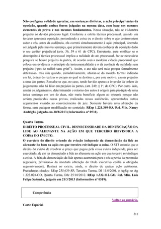 Não configura nulidade apreciar, em sentenças distintas, a ação principal antes da
oposição, quando ambas forem julgadas na mesma data, com base nos mesmos
elementos de prova e nos mesmos fundamentos. Nessa situação, não se vislumbra
prejuízo ao devido processo legal. Conforme a estrita técnica processual, quando um
terceiro apresenta oposição, pretendendo a coisa ou o direito sobre o que controvertem
autor e réu, antes da audiência, ela correrá simultaneamente à ação principal, devendo
ser julgada pela mesma sentença, que primeiramente deverá conhecer da oposição dado
o seu caráter prejudicial (arts. 56, 59 e 61 do CPC). Entretanto, para verificar se o
desrespeito à técnica processual implica a nulidade do ato processual, faz-se necessário
perquirir se houve prejuízo às partes, de acordo com a moderna ciência processual que
coloca em evidência o princípio da instrumentalidade e o da ausência de nulidade sem
prejuízo (“pas de nullité sans grief”). Assim, o ato não será nulo porque formalmente
defeituoso, mas sim quando, cumulativamente, afastar-se do modelo formal indicado
em lei, deixar de realizar o escopo ao qual se destina e, por esse motivo, causar prejuízo
a uma das partes. Ressalte-se que, no caso, tendo havido apenas a inversão da ordem de
julgamento, não há falar em prejuízo às partes, (art. 249, § 1º, do CPC). Por outro lado,
anular os julgamentos, determinando o retorno dos autos à origem para prolação de uma
única sentença em vez de duas, não traria benefício algum ao opoente porque não
seriam produzidas novas provas, realizadas novas audiências, apresentados outros
argumentos visando ao convencimento do juiz. Somente haveria uma alteração da
forma, sem qualquer modificação no conteúdo. REsp 1.221.369-RS, Rel. Min. Nancy
Andrighi, julgado em 20/8/2013 (Informativo nº 0531).
Quarta Turma
DIREITO PROCESSUAL CIVIL. DESNECESSIDADE DA DENUNCIAÇÃO DA
LIDE AO ALIENANTE NA AÇÃO EM QUE TERCEIRO REIVINDICA A
COISA DO EVICTO.
O exercício do direito oriundo da evicção independe da denunciação da lide ao
alienante do bem na ação em que terceiro reivindique a coisa. O STJ entende que o
direito do evicto de recobrar o preço que pagou pela coisa evicta independe, para ser
exercitado, de ele ter denunciado a lide ao alienante na ação em que terceiro reivindique
a coisa. A falta da denunciação da lide apenas acarretará para o réu a perda da pretensão
regressiva, privando-o da imediata obtenção do título executivo contra o obrigado
regressivamente. Restará ao evicto, ainda, o direito de ajuizar ação autônoma.
Precedentes citados: REsp 255.639-SP, Terceira Turma, DJ 11/6/2001, e AgRg no Ag
1.323.028-GO, Quarta Turma, DJe 25/10/2012. REsp 1.332.112-GO, Rel. Min. Luis
Felipe Salomão, julgado em 21/3/2013 (Informativo nº 0519).

Competência
Voltar ao sumário.
Corte Especial
212

 