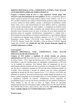 DIREITO PROCESSUAL CIVIL. COMPETÊNCIA INTERNA PARA JULGAR
AÇÃO DISCRIMINATÓRIA DE TERRAS PÚBLICAS.
Compete à Primeira Seção do STJ e a suas respectivas Turmas julgar feito
referente a ação discriminatória de terras públicas. De fato, a competência interna é
fixada a partir da natureza da relação jurídica litigiosa. Nesse contexto, o art. 9º, § 1º,
XIV, do RISTJ estabelece que compete à Primeira Seção processar e julgar os feitos que
envolvem matéria de direito público, atinente à delimitação do patrimônio estatal.
Sendo assim, como a ação discriminatória de terras públicas refere-se a patrimônio
estatal, questão eminentemente de direito público, a competência da Primeira Seção
deve ser preservada. Cabe ressaltar, a propósito, que situação diversa ocorre quando a
demanda encerra discussão acerca de posse ou domínio de coisa alheia proposta por
particular (ações de usucapião, reivindicatórias, reintegratórias) e o debate sobre a
discriminação de terras públicas se dá apenas incidentalmente, o que configura hipótese
de competência da Segunda Seção, conforme estabelece o art. 9º, § 2º, I, do RISTJ.
Precedentes citados: EREsp 1.193.379-SP, Corte Especial, DJe 17/4/2013; RMS
27.524-TO, Primeira Turma, DJe 19/8/2009; e EDcl no REsp 617.428-SP, Segunda
Turma, DJe 12/9/2011. CC 124.063-DF, Rel. Min. Herman Benjamin, julgado em
2/10/2013 (Informativo nº 0528).
Corte Especial
DIREITO PROCESSUAL CIVIL. COMPETÊNCIA PARA JULGAR
IMPUGNAÇÃO DE DECISÃO DO CJF.
Compete ao STJ analisar a legalidade de decisão tomada em processo
administrativo no CJF. De acordo com o art. 105, parágrafo único, da CF, o Conselho
da Justiça Federal – CJF é órgão que funciona junto ao STJ e, segundo entendimento
consolidado, os atos do Conselho podem ser impugnados originariamente no STJ pela
via do mandado de segurança. Essa hipótese difere da impugnação de atos da
administração judiciária tomada com base em decisões ou orientações do CJF, situação
que não atrai a competência originária do STJ, por não atacar diretamente decisão do
Conselho. Nesse panorama, a decisão de primeiro grau que analisa diretamente
legalidade de decisão do CJF viola o disposto no art. 1º, § 1º, da Lei n. 8.437/1992, que
estabelece ser incabível, “no juízo de primeiro grau, medida cautelar inominada ou a sua
liminar, quando impugnado ato de autoridade sujeita, na via de mandado de segurança,
à competência originária de tribunal”. Entendimento diverso importaria em
possibilidade de que os atos do CJF fossem controlados por seus próprios destinatários.
Nessa medida, os atos do CJF, se nulos ou ilegais, devem ser apreciados
obrigatoriamente pelo STJ. Precedentes citados: AgRg na Rcl 4.211-SP, DJe 8/10/2010;
Rcl 4.298-SP, DJe 6/3/2012, e Rcl 4.190-AL, DJe 14/12/2011. Rcl 3.495-PE, Rel. Min.
Nancy Andrighi, julgada em 17/12/2012 (Informativo nº 0511).
Primeira Seção

213

 