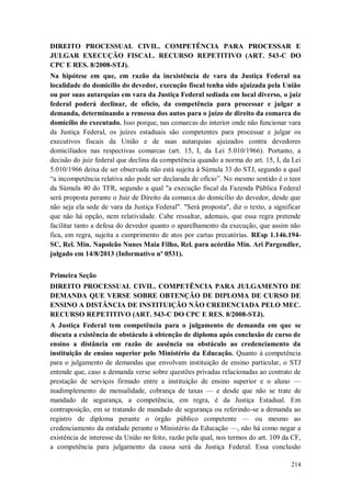 DIREITO PROCESSUAL CIVIL. COMPETÊNCIA PARA PROCESSAR E
JULGAR EXECUÇÃO FISCAL. RECURSO REPETITIVO (ART. 543-C DO
CPC E RES. 8/2008-STJ).
Na hipótese em que, em razão da inexistência de vara da Justiça Federal na
localidade do domicílio do devedor, execução fiscal tenha sido ajuizada pela União
ou por suas autarquias em vara da Justiça Federal sediada em local diverso, o juiz
federal poderá declinar, de ofício, da competência para processar e julgar a
demanda, determinando a remessa dos autos para o juízo de direito da comarca do
domicílio do executado. Isso porque, nas comarcas do interior onde não funcionar vara
da Justiça Federal, os juízes estaduais são competentes para processar e julgar os
executivos fiscais da União e de suas autarquias ajuizados contra devedores
domiciliados nas respectivas comarcas (art. 15, I, da Lei 5.010/1966). Portanto, a
decisão do juiz federal que declina da competência quando a norma do art. 15, I, da Lei
5.010/1966 deixa de ser observada não está sujeita à Súmula 33 do STJ, segundo a qual
“a incompetência relativa não pode ser declarada de ofício”. No mesmo sentido é o teor
da Súmula 40 do TFR, segundo a qual "a execução fiscal da Fazenda Pública Federal
será proposta perante o Juiz de Direito da comarca do domicílio do devedor, desde que
não seja ela sede de vara da Justiça Federal". "Será proposta", diz o texto, a significar
que não há opção, nem relatividade. Cabe ressaltar, ademais, que essa regra pretende
facilitar tanto a defesa do devedor quanto o aparelhamento da execução, que assim não
fica, em regra, sujeita a cumprimento de atos por cartas precatórias. REsp 1.146.194SC, Rel. Min. Napoleão Nunes Maia Filho, Rel. para acórdão Min. Ari Pargendler,
julgado em 14/8/2013 (Informativo nº 0531).
Primeira Seção
DIREITO PROCESSUAL CIVIL. COMPETÊNCIA PARA JULGAMENTO DE
DEMANDA QUE VERSE SOBRE OBTENÇÃO DE DIPLOMA DE CURSO DE
ENSINO A DISTÂNCIA DE INSTITUIÇÃO NÃO CREDENCIADA PELO MEC.
RECURSO REPETITIVO (ART. 543-C DO CPC E RES. 8/2008-STJ).
A Justiça Federal tem competência para o julgamento de demanda em que se
discuta a existência de obstáculo à obtenção de diploma após conclusão de curso de
ensino a distância em razão de ausência ou obstáculo ao credenciamento da
instituição de ensino superior pelo Ministério da Educação. Quanto à competência
para o julgamento de demandas que envolvam instituição de ensino particular, o STJ
entende que, caso a demanda verse sobre questões privadas relacionadas ao contrato de
prestação de serviços firmado entre a instituição de ensino superior e o aluno —
inadimplemento de mensalidade, cobrança de taxas — e desde que não se trate de
mandado de segurança, a competência, em regra, é da Justiça Estadual. Em
contraposição, em se tratando de mandado de segurança ou referindo-se a demanda ao
registro de diploma perante o órgão público competente — ou mesmo ao
credenciamento da entidade perante o Ministério da Educação —, não há como negar a
existência de interesse da União no feito, razão pela qual, nos termos do art. 109 da CF,
a competência para julgamento da causa será da Justiça Federal. Essa conclusão
214

 