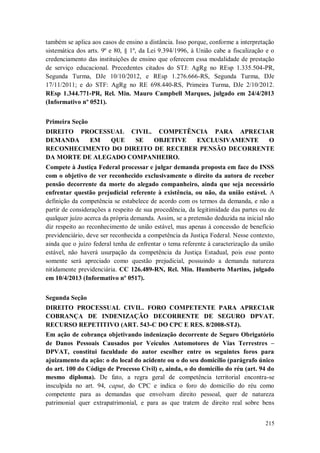 também se aplica aos casos de ensino a distância. Isso porque, conforme a interpretação
sistemática dos arts. 9º e 80, § 1º, da Lei 9.394/1996, à União cabe a fiscalização e o
credenciamento das instituições de ensino que oferecem essa modalidade de prestação
de serviço educacional. Precedentes citados do STJ: AgRg no REsp 1.335.504-PR,
Segunda Turma, DJe 10/10/2012, e REsp 1.276.666-RS, Segunda Turma, DJe
17/11/2011; e do STF: AgRg no RE 698.440-RS, Primeira Turma, DJe 2/10/2012.
REsp 1.344.771-PR, Rel. Min. Mauro Campbell Marques, julgado em 24/4/2013
(Informativo nº 0521).
Primeira Seção
DIREITO PROCESSUAL CIVIL. COMPETÊNCIA PARA APRECIAR
DEMANDA
EM
QUE
SE
OBJETIVE
EXCLUSIVAMENTE
O
RECONHECIMENTO DO DIREITO DE RECEBER PENSÃO DECORRENTE
DA MORTE DE ALEGADO COMPANHEIRO.
Compete à Justiça Federal processar e julgar demanda proposta em face do INSS
com o objetivo de ver reconhecido exclusivamente o direito da autora de receber
pensão decorrente da morte do alegado companheiro, ainda que seja necessário
enfrentar questão prejudicial referente à existência, ou não, da união estável. A
definição da competência se estabelece de acordo com os termos da demanda, e não a
partir de considerações a respeito de sua procedência, da legitimidade das partes ou de
qualquer juízo acerca da própria demanda. Assim, se a pretensão deduzida na inicial não
diz respeito ao reconhecimento de união estável, mas apenas à concessão de benefício
previdenciário, deve ser reconhecida a competência da Justiça Federal. Nesse contexto,
ainda que o juízo federal tenha de enfrentar o tema referente à caracterização da união
estável, não haverá usurpação da competência da Justiça Estadual, pois esse ponto
somente será apreciado como questão prejudicial, possuindo a demanda natureza
nitidamente previdenciária. CC 126.489-RN, Rel. Min. Humberto Martins, julgado
em 10/4/2013 (Informativo nº 0517).
Segunda Seção
DIREITO PROCESSUAL CIVIL. FORO COMPETENTE PARA APRECIAR
COBRANÇA DE INDENIZAÇÃO DECORRENTE DE SEGURO DPVAT.
RECURSO REPETITIVO (ART. 543-C DO CPC E RES. 8/2008-STJ).
Em ação de cobrança objetivando indenização decorrente de Seguro Obrigatório
de Danos Pessoais Causados por Veículos Automotores de Vias Terrestres –
DPVAT, constitui faculdade do autor escolher entre os seguintes foros para
ajuizamento da ação: o do local do acidente ou o do seu domicílio (parágrafo único
do art. 100 do Código de Processo Civil) e, ainda, o do domicílio do réu (art. 94 do
mesmo diploma). De fato, a regra geral de competência territorial encontra-se
insculpida no art. 94, caput, do CPC e indica o foro do domicílio do réu como
competente para as demandas que envolvam direito pessoal, quer de natureza
patrimonial quer extrapatrimonial, e para as que tratem de direito real sobre bens
215

 