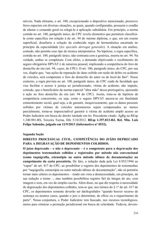 móveis. Nada obstante, o art. 100, excepcionando o dispositivo mencionado, prescreve
foros especiais em diversas situações, as quais, quando configuradas, possuem o condão
de afastar o comando geral ou relegá-lo à aplicação subsidiária. Em princípio, a norma
contida no art. 100, parágrafo único, do CPC revela elementos que permitem classificála como específica em relação à do art. 94 do mesmo diploma, o que, em um exame
superficial, desafiaria a solução da conhecida regra de hermenêutica encartada no
princípio da especialidade (lex specialis derrogat generalis). A situação em análise,
contudo, não permite esse tipo de técnica interpretativa. Na hipótese, a regra específica,
contida no art. 100, parágrafo único, não contrasta com a genérica, inserta no art. 94. Na
verdade, ambas se completam. Com efeito, a demanda objetivando o recebimento do
seguro obrigatório DPVAT é de natureza pessoal, implicando a competência do foro do
domicílio do réu (art. 94, caput, do CPC). O art. 100, parágrafo único, do CPC, por sua
vez, dispõe que, “nas ações de reparação do dano sofrido em razão de delito ou acidente
de veículos, será competente o foro do domicílio do autor ou do local do fato". Nesse
contexto, a regra prevista no art. 100, parágrafo único, do CPC cuida de faculdade que
visa facilitar o acesso à justiça ao jurisdicionado, vítima do acidente; não impede,
contudo, que o beneficiário da norma especial "abra mão" dessa prerrogativa, ajuizando
a ação no foro domicílio do réu (art. 94 do CPC). Assim, trata-se de hipótese de
competência concorrente, ou seja, como o seguro DPVAT ancora-se em finalidade
eminentemente social, qual seja, a de garantir, inequivocamente, que os danos pessoais
sofridos por vítimas de veículos automotores sejam compensados ao menos
parcialmente, torna-se imprescindível garantir à vítima do acidente amplo acesso ao
Poder Judiciário em busca do direito tutelado em lei. Precedente citado: AgRg no REsp
1.240.981-RS, Terceira Turma, DJe 5/10/2012. REsp 1.357.813-RJ, Rel. Min. Luis
Felipe Salomão, julgado em 11/9/2013 (Informativo nº 0532).
Segunda Seção
DIREITO PROCESSUAL CIVIL. COMPETÊNCIA DO JUÍZO DEPRECADO
PARA A DEGRAVAÇÃO DE DEPOIMENTOS COLHIDOS.
O juízo deprecado – e não o deprecante – é o competente para a degravação dos
depoimentos testemunhais colhidos e registrados por método não convencional
(como taquigrafia, estenotipia ou outro método idôneo de documentação) no
cumprimento da carta precatória. De fato, a redação dada pela Lei 8.952/1994 ao
“caput” do art. 417 do CPC, ao possibilitar o registro dos depoimentos de testemunhas
por “taquigrafia, estenotipia ou outro método idôneo de documentação”, não só permitiu
tornar mais céleres os depoimentos – tendo em vista a desnecessidade, em princípio, de
sua redução a termo –, mas também possibilitou registro fiel da íntegra do ato, com
imagem e som, em vez da simples escrita. Além disso, no que diz respeito à necessidade
de degravação dos depoimentos colhidos, tem-se que, nos termos do § 1º do art. 417 do
CPC, os depoimentos somente deverão ser datilografados “quando houver recurso da
sentença ou noutros casos, quando o juiz o determinar, de ofício ou a requerimento da
parte”. Nessa conjuntura, o Poder Judiciário tem buscado, nos recursos tecnológicos,
meios para otimizar a prestação jurisdicional em busca de celeridade. Todavia, devem216

 