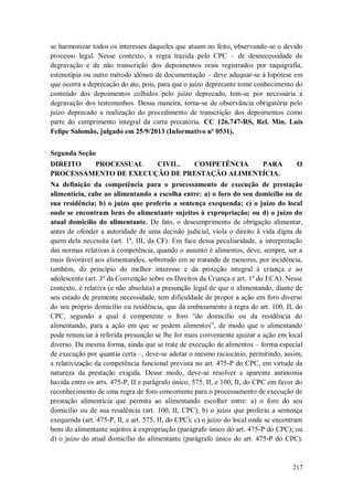 se harmonizar todos os interesses daqueles que atuam no feito, observando-se o devido
processo legal. Nesse contexto, a regra trazida pelo CPC – de desnecessidade de
degravação e de não transcrição dos depoimentos orais registrados por taquigrafia,
estenotipia ou outro método idôneo de documentação – deve adequar-se à hipótese em
que ocorra a deprecação do ato, pois, para que o juízo deprecante tome conhecimento do
conteúdo dos depoimentos colhidos pelo juízo deprecado, tem-se por necessária a
degravação dos testemunhos. Dessa maneira, torna-se de observância obrigatória pelo
juízo deprecado a realização do procedimento de transcrição dos depoimentos como
parte do cumprimento integral da carta precatória. CC 126.747-RS, Rel. Min. Luis
Felipe Salomão, julgado em 25/9/2013 (Informativo nº 0531).
Segunda Seção
DIREITO
PROCESSUAL
CIVIL.
COMPETÊNCIA
PARA
PROCESSAMENTO DE EXECUÇÃO DE PRESTAÇÃO ALIMENTÍCIA.

O

Na definição da competência para o processamento de execução de prestação
alimentícia, cabe ao alimentando a escolha entre: a) o foro do seu domicílio ou de
sua residência; b) o juízo que proferiu a sentença exequenda; c) o juízo do local
onde se encontram bens do alimentante sujeitos à expropriação; ou d) o juízo do
atual domicílio do alimentante. De fato, o descumprimento de obrigação alimentar,
antes de ofender a autoridade de uma decisão judicial, viola o direito à vida digna de
quem dela necessita (art. 1º, III, da CF). Em face dessa peculiaridade, a interpretação
das normas relativas à competência, quando o assunto é alimentos, deve, sempre, ser a
mais favorável aos alimentandos, sobretudo em se tratando de menores, por incidência,
também, do princípio do melhor interesse e da proteção integral à criança e ao
adolescente (art. 3º da Convenção sobre os Direitos da Criança e art. 1º do ECA). Nesse
contexto, é relativa (e não absoluta) a presunção legal de que o alimentando, diante de
seu estado de premente necessidade, tem dificuldade de propor a ação em foro diverso
do seu próprio domicílio ou residência, que dá embasamento à regra do art. 100, II, do
CPC, segundo a qual é competente o foro “do domicílio ou da residência do
alimentando, para a ação em que se pedem alimentos”, de modo que o alimentando
pode renunciar à referida presunção se lhe for mais conveniente ajuizar a ação em local
diverso. Da mesma forma, ainda que se trate de execução de alimentos – forma especial
de execução por quantia certa –, deve-se adotar o mesmo raciocínio, permitindo, assim,
a relativização da competência funcional prevista no art. 475-P do CPC, em virtude da
natureza da prestação exigida. Desse modo, deve-se resolver a aparente antinomia
havida entre os arts. 475-P, II e parágrafo único, 575, II, e 100, II, do CPC em favor do
reconhecimento de uma regra de foro concorrente para o processamento de execução de
prestação alimentícia que permita ao alimentando escolher entre: a) o foro do seu
domicílio ou de sua residência (art. 100, II, CPC); b) o juízo que proferiu a sentença
exequenda (art. 475-P, II, e art. 575, II, do CPC); c) o juízo do local onde se encontram
bens do alimentante sujeitos à expropriação (parágrafo único do art. 475-P do CPC); ou
d) o juízo do atual domicílio do alimentante (parágrafo único do art. 475-P do CPC).

217

 