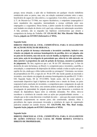 porque, nessa situação, a ação não se fundamenta em qualquer vínculo trabalhista
estabelecido entre as partes, mas, sim, em relação contratual existente entre o autor,
beneficiário do seguro de vida coletivo, e a seguradora. Com efeito, conforme o art. 21,
§ 2º, do Decreto-Lei 73/1966, nos seguros facultativos, o estipulante (empregador) é
mero mandatário dos segurados, intermediando a avença celebrada entre seus
empregados e a seguradora. Dessa forma, o pleito cautelar de exibição de documento
está fundado em relação de direito civil, qual seja, cobrança de indenização securitária.
A lide, portanto, não se enquadra nas hipóteses constitucionais que atraem a
competência da Justiça do Trabalho. CC 121.161-SP, Rel. Min. Ricardo Villas Bôas
Cueva, julgado em 22/5/2013 (Informativo nº 0524).
Segunda Seção
DIREITO PROCESSUAL CIVIL. COMPETÊNCIA PARA O JULGAMENTO
DE AÇÃO DE PETIÇÃO DE HERANÇA.
A ação de petição de herança relacionada a inventário concluído, inclusive com
trânsito em julgado da sentença homologatória da partilha, deve ser julgada, não
no juízo do inventário, mas sim no da vara de família, na hipótese em que tramite,
neste juízo, ação de investigação de paternidade que, além de ter sido ajuizada em
data anterior à propositura da ação de petição de herança, encontre-se pendente
de julgamento. De fato, registre-se que o art. 96 do CPC determina que "o foro do
domicílio do autor da herança, no Brasil, é o competente para o inventário, a partilha, a
arrecadação, o cumprimento de disposições de última vontade e todas as ações em que o
espólio for réu, ainda que o óbito tenha ocorrido no estrangeiro". Entretanto, nos termos
da jurisprudência do STJ, a regra do art. 96 do CPC não incide quando já encerrado o
inventário, com trânsito em julgado da sentença homologatória da partilha (CC 51.061GO, Segunda Seção, DJ de 19/12/2005). Sendo assim, não há como aplicar o
mencionado dispositivo legal à hipótese em análise com o intuito de firmar, no juízo
responsável pela conclusão do inventário, a competência para o julgamento da ação de
petição de herança. Além disso, esta somente poderá prosperar se o pedido da ação de
investigação de paternidade for julgado procedente, o que demonstra a existência de
relação de dependência lógica entre as referidas demandas. Por efeito, deve-se
reconhecer a existência de conexão entre as ações por prejudicialidade externa — a
solução que se der a uma direciona o resultado da outra — para que elas sejam reunidas,
tramitando conjuntamente no mesmo juízo; não constituindo, ademais, óbice à
prevalência das regras processuais invocadas a existência de regra de organização
judiciária estadual em sentido diverso. CC 124.274-PR, Rel. Min. Raul Araújo,
Segunda Seção, julgado em 8/5/2013 (Informativo nº 0524).
Segunda Seção
DIREITO PROCESSUAL CIVIL. COMPETÊNCIA PARA O JULGAMENTO
DE AÇÕES CONEXAS CUJA CAUSA DE PEDIR REMOTA ENVOLVA
DIREITO DE PROPRIEDADE.

219

 