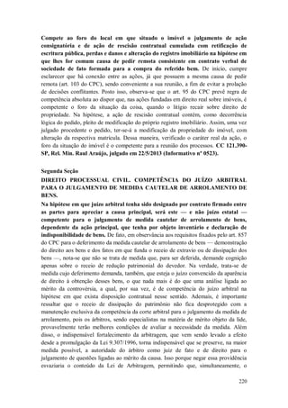 Compete ao foro do local em que situado o imóvel o julgamento de ação
consignatória e de ação de rescisão contratual cumulada com retificação de
escritura pública, perdas e danos e alteração do registro imobiliário na hipótese em
que lhes for comum causa de pedir remota consistente em contrato verbal de
sociedade de fato formada para a compra do referido bem. De início, cumpre
esclarecer que há conexão entre as ações, já que possuem a mesma causa de pedir
remota (art. 103 do CPC), sendo conveniente a sua reunião, a fim de evitar a prolação
de decisões conflitantes. Posto isso, observa-se que o art. 95 do CPC prevê regra de
competência absoluta ao dispor que, nas ações fundadas em direito real sobre imóveis, é
competente o foro da situação da coisa, quando o litígio recair sobre direito de
propriedade. Na hipótese, a ação de rescisão contratual contém, como decorrência
lógica do pedido, pleito de modificação do próprio registro imobiliário. Assim, uma vez
julgado procedente o pedido, ter-se-á a modificação da propriedade do imóvel, com
alteração da respectiva matrícula. Dessa maneira, verificado o caráter real da ação, o
foro da situação do imóvel é o competente para a reunião dos processos. CC 121.390SP, Rel. Min. Raul Araújo, julgado em 22/5/2013 (Informativo nº 0523).
Segunda Seção
DIREITO PROCESSUAL CIVIL. COMPETÊNCIA DO JUÍZO ARBITRAL
PARA O JULGAMENTO DE MEDIDA CAUTELAR DE ARROLAMENTO DE
BENS.
Na hipótese em que juízo arbitral tenha sido designado por contrato firmado entre
as partes para apreciar a causa principal, será este — e não juízo estatal —
competente para o julgamento de medida cautelar de arrolamento de bens,
dependente da ação principal, que tenha por objeto inventário e declaração de
indisponibilidade de bens. De fato, em observância aos requisitos fixados pelo art. 857
do CPC para o deferimento da medida cautelar de arrolamento de bens — demonstração
do direito aos bens e dos fatos em que funda o receio de extravio ou de dissipação dos
bens —, nota-se que não se trata de medida que, para ser deferida, demande cognição
apenas sobre o receio de redução patrimonial do devedor. Na verdade, trata-se de
medida cujo deferimento demanda, também, que esteja o juízo convencido da aparência
de direito à obtenção desses bens, o que nada mais é do que uma análise ligada ao
mérito da controvérsia, a qual, por sua vez, é de competência do juízo arbitral na
hipótese em que exista disposição contratual nesse sentido. Ademais, é importante
ressaltar que o receio de dissipação do patrimônio não fica desprotegido com a
manutenção exclusiva da competência da corte arbitral para o julgamento da medida de
arrolamento, pois os árbitros, sendo especialistas na matéria de mérito objeto da lide,
provavelmente terão melhores condições de avaliar a necessidade da medida. Além
disso, o indispensável fortalecimento da arbitragem, que vem sendo levado a efeito
desde a promulgação da Lei 9.307/1996, torna indispensável que se preserve, na maior
medida possível, a autoridade do árbitro como juiz de fato e de direito para o
julgamento de questões ligadas ao mérito da causa. Isso porque negar essa providência
esvaziaria o conteúdo da Lei de Arbitragem, permitindo que, simultaneamente, o
220

 