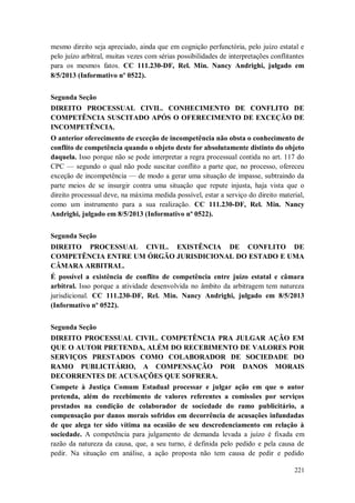 mesmo direito seja apreciado, ainda que em cognição perfunctória, pelo juízo estatal e
pelo juízo arbitral, muitas vezes com sérias possibilidades de interpretações conflitantes
para os mesmos fatos. CC 111.230-DF, Rel. Min. Nancy Andrighi, julgado em
8/5/2013 (Informativo nº 0522).
Segunda Seção
DIREITO PROCESSUAL CIVIL. CONHECIMENTO DE CONFLITO DE
COMPETÊNCIA SUSCITADO APÓS O OFERECIMENTO DE EXCEÇÃO DE
INCOMPETÊNCIA.
O anterior oferecimento de exceção de incompetência não obsta o conhecimento de
conflito de competência quando o objeto deste for absolutamente distinto do objeto
daquela. Isso porque não se pode interpretar a regra processual contida no art. 117 do
CPC — segundo o qual não pode suscitar conflito a parte que, no processo, ofereceu
exceção de incompetência — de modo a gerar uma situação de impasse, subtraindo da
parte meios de se insurgir contra uma situação que repute injusta, haja vista que o
direito processual deve, na máxima medida possível, estar a serviço do direito material,
como um instrumento para a sua realização. CC 111.230-DF, Rel. Min. Nancy
Andrighi, julgado em 8/5/2013 (Informativo nº 0522).
Segunda Seção
DIREITO PROCESSUAL CIVIL. EXISTÊNCIA DE CONFLITO DE
COMPETÊNCIA ENTRE UM ÓRGÃO JURISDICIONAL DO ESTADO E UMA
CÂMARA ARBITRAL.
É possível a existência de conflito de competência entre juízo estatal e câmara
arbitral. Isso porque a atividade desenvolvida no âmbito da arbitragem tem natureza
jurisdicional. CC 111.230-DF, Rel. Min. Nancy Andrighi, julgado em 8/5/2013
(Informativo nº 0522).
Segunda Seção
DIREITO PROCESSUAL CIVIL. COMPETÊNCIA PRA JULGAR AÇÃO EM
QUE O AUTOR PRETENDA, ALÉM DO RECEBIMENTO DE VALORES POR
SERVIÇOS PRESTADOS COMO COLABORADOR DE SOCIEDADE DO
RAMO PUBLICITÁRIO, A COMPENSAÇÃO POR DANOS MORAIS
DECORRENTES DE ACUSAÇÕES QUE SOFRERA.
Compete à Justiça Comum Estadual processar e julgar ação em que o autor
pretenda, além do recebimento de valores referentes a comissões por serviços
prestados na condição de colaborador de sociedade do ramo publicitário, a
compensação por danos morais sofridos em decorrência de acusações infundadas
de que alega ter sido vítima na ocasião de seu descredenciamento em relação à
sociedade. A competência para julgamento de demanda levada a juízo é fixada em
razão da natureza da causa, que, a seu turno, é definida pelo pedido e pela causa de
pedir. Na situação em análise, a ação proposta não tem causa de pedir e pedido
221

 