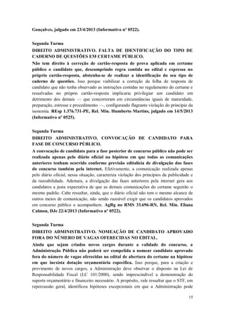 Gonçalves, julgado em 23/4/2013 (Informativo nº 0522).
Segunda Turma
DIREITO ADMINISTRATIVO. FALTA DE IDENTIFICAÇÃO DO TIPO DE
CADERNO DE QUESTÕES EM CERTAME PÚBLICO.
Não tem direito à correção de cartão-resposta de prova aplicada em certame
público o candidato que, descumprindo regra contida no edital e expressa no
próprio cartão-resposta, abstenha-se de realizar a identificação do seu tipo de
caderno de questões. Isso porque viabilizar a correção da folha de resposta de
candidato que não tenha observado as instruções contidas no regulamento do certame e
ressalvadas no próprio cartão-resposta implicaria privilegiar um candidato em
detrimento dos demais — que concorreram em circunstâncias iguais de maturidade,
preparação, estresse e procedimento —, configurando flagrante violação do princípio da
isonomia. REsp 1.376.731-PE, Rel. Min. Humberto Martins, julgado em 14/5/2013
(Informativo nº 0525).
Segunda Turma
DIREITO ADMINISTRATIVO. CONVOCAÇÃO DE CANDIDATO PARA
FASE DE CONCURSO PÚBLICO.
A convocação de candidato para a fase posterior de concurso público não pode ser
realizada apenas pelo diário oficial na hipótese em que todas as comunicações
anteriores tenham ocorrido conforme previsão editalícia de divulgação das fases
do concurso também pela internet. Efetivamente, a comunicação realizada apenas
pelo diário oficial, nessa situação, caracteriza violação dos princípios da publicidade e
da razoabilidade. Ademais, a divulgação das fases anteriores pela internet gera aos
candidatos a justa expectativa de que as demais comunicações do certame seguirão o
mesmo padrão. Cabe ressaltar, ainda, que o diário oficial não tem o mesmo alcance de
outros meios de comunicação, não sendo razoável exigir que os candidatos aprovados
em concurso público o acompanhem. AgRg no RMS 33.696-RN, Rel. Min. Eliana
Calmon, DJe 22/4/2013 (Informativo nº 0522).
Segunda Turma
DIREITO ADMINISTRATIVO. NOMEAÇÃO DE CANDIDATO APROVADO
FORA DO NÚMERO DE VAGAS OFERECIDAS NO EDITAL.
Ainda que sejam criados novos cargos durante a validade do concurso, a
Administração Pública não poderá ser compelida a nomear candidato aprovado
fora do número de vagas oferecidas no edital de abertura do certame na hipótese
em que inexista dotação orçamentária específica. Isso porque, para a criação e
provimento de novos cargos, a Administração deve observar o disposto na Lei de
Responsabilidade Fiscal (LC 101/2000), sendo imprescindível a demonstração do
suporte orçamentário e financeiro necessário. A propósito, vale ressaltar que o STF, em
repercussão geral, identificou hipóteses excepcionais em que a Administração pode
15

 