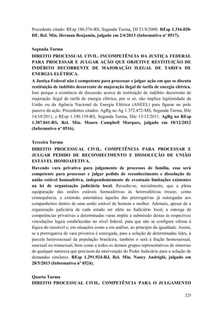 Precedente citado: REsp 186.576-RS, Segunda Turma, DJ 21/8/2000. REsp 1.316.020DF, Rel. Min. Herman Benjamin, julgado em 2/4/2013 (Informativo nº 0517).
Segunda Turma
DIREITO PROCESSUAL CIVIL. INCOMPETÊNCIA DA JUSTIÇA FEDERAL
PARA PROCESSAR E JULGAR AÇÃO QUE OBJETIVE RESTITUIÇÃO DE
INDÉBITO DECORRENTE DE MAJORAÇÃO ILEGAL DE TARIFA DE
ENERGIA ELÉTRICA.
A Justiça Federal não é competente para processar e julgar ação em que se discuta
restituição de indébito decorrente de majoração ilegal de tarifa de energia elétrica.
Isso porque a existência de discussão acerca de restituição de indébito decorrente de
majoração ilegal de tarifa de energia elétrica, por si só, não implica legitimidade da
União ou da Agência Nacional de Energia Elétrica (ANEEL) para figurar no polo
passivo da ação. Precedentes citados: AgRg no Ag 1.372.472-MS, Segunda Turma, DJe
14/10/2011, e REsp 1.190.139-RS, Segunda Turma, DJe 13/12/2011. AgRg no REsp
1.307.041-RS, Rel. Min. Mauro Campbell Marques, julgado em 18/12/2012
(Informativo nº 0516).
Terceira Turma
DIREITO PROCESSUAL CIVIL. COMPETÊNCIA PARA PROCESSAR E
JULGAR PEDIDO DE RECONHECIMENTO E DISSOLUÇÃO DE UNIÃO
ESTÁVEL HOMOAFETIVA.
Havendo vara privativa para julgamento de processos de família, essa será
competente para processar e julgar pedido de reconhecimento e dissolução de
união estável homoafetiva, independentemente de eventuais limitações existentes
na lei de organização judiciária local. Ressalte-se, inicialmente, que a plena
equiparação das uniões estáveis homoafetivas às heteroafetivas trouxe, como
consequência, a extensão automática àquelas das prerrogativas já outorgadas aos
companheiros dentro de uma união estável de homem e mulher. Ademais, apesar de a
organização judiciária de cada estado ser afeta ao Judiciário local, a outorga de
competências privativas a determinadas varas impõe a submissão destas às respectivas
vinculações legais estabelecidas no nível federal, para que não se configure ofensa à
lógica do razoável e, em situações como a em análise, ao princípio da igualdade. Assim,
se a prerrogativa de vara privativa é outorgada, para a solução de determinadas lides, à
parcela heterossexual da população brasileira, também o será à fração homossexual,
assexual ou transexual, bem como a todos os demais grupos representativos de minorias
de qualquer natureza que precisem da intervenção do Poder Judiciário para a solução de
demandas similares. REsp 1.291.924-RJ, Rel. Min. Nancy Andrighi, julgado em
28/5/2013 (Informativo nº 0524).
Quarta Turma
DIREITO PROCESSUAL CIVIL. COMPETÊNCIA PARA O JULGAMENTO
225

 
