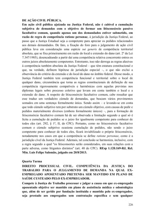 DE AÇÃO CIVIL PÚBLICA.
Em ação civil pública ajuizada na Justiça Federal, não é cabível a cumulação
subjetiva de demandas com o objetivo de formar um litisconsórcio passivo
facultativo comum, quando apenas um dos demandados estiver submetido, em
razão de regra de competência ratione personae, à jurisdição da Justiça Federal, ao
passo que a Justiça Estadual seja a competente para apreciar os pedidos relacionados
aos demais demandados. De fato, a fixação do foro para o julgamento de ação civil
pública leva em consideração uma espécie sui generis de competência territorial
absoluta, que se fixa primeiramente em razão do local e extensão do dano (art. 2º da Lei
7.347/1985), desencadeando a partir daí uma competência relativa concorrente entres os
outros juízos absolutamente competentes. Entretanto, isso não derroga as regras alusivas
à competência também absoluta da Justiça Federal – que têm estatura constitucional e
que, na verdade, definem hipótese de jurisdição especial –, o que não exclui a
observância do critério da extensão e do local do dano no âmbito federal. Desse modo, a
Justiça Federal também tem competência funcional e territorial sobre o local de
qualquer dano, circunstância que torna as regras constitucionais de definição de sua
competência rigorosamente compatíveis e harmônicas com aquelas previstas nos
diplomas legais sobre processo coletivo que levam em conta também o local e a
extensão do dano. A respeito do litisconsórcio facultativo comum, cabe ressaltar que
esse traduz um verdadeiro cúmulo de demandas, que buscam vários provimentos
somados em uma sentença formalmente única. Sendo assim – e levando-se em conta
que todo cúmulo subjetivo tem por substrato um cúmulo objetivo, com causas de pedir e
pedidos materialmente diversos (embora formalmente únicos) –, para a formação de
litisconsórcio facultativo comum há de ser observada a limitação segundo a qual só é
lícita a cumulação de pedidos se o juízo for igualmente competente para conhecer de
todos eles (art. 292, § 1º, II, do CPC). Portanto, como no litisconsórcio facultativo
comum o cúmulo subjetivo ocasiona cumulação de pedidos, não sendo o juízo
competente para conhecer de todos eles, ficará inviabilizado o próprio litisconsórcio,
notadamente nos casos em que a competência se define ratione personae, como é a
jurisdição cível da Justiça Federal. Ademais, tal conclusão se harmoniza, inclusive, com
a regra segundo a qual "os litisconsortes serão considerados, em suas relações com a
parte adversa, como litigantes distintos" (art. 48 do CPC). REsp 1.120.169-RJ, Rel.
Min. Luis Felipe Salomão, julgado em 20/8/2013.
Quarta Turma
DIREITO PROCESSUAL CIVIL. COMPETÊNCIA DA JUSTIÇA DO
TRABALHO PARA O JULGAMENTO DE DEMANDA NA QUAL EXEMPREGADO APOSENTADO PRETENDA SER MANTIDO EM PLANO DE
SAÚDE CUSTEADO PELO EX-EMPREGADOR.
Compete à Justiça do Trabalho processar e julgar a causa em que ex-empregado
aposentado objetive ser mantido em plano de assistência médica e odontológica
que, além de ser gerido por fundação instituída e mantida pelo ex-empregador,
seja prestado aos empregados sem contratação específica e sem qualquer
226

 