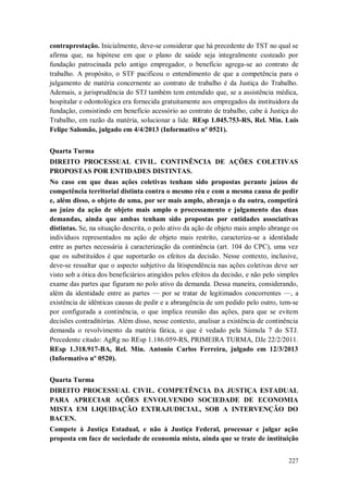 contraprestação. Inicialmente, deve-se considerar que há precedente do TST no qual se
afirma que, na hipótese em que o plano de saúde seja integralmente custeado por
fundação patrocinada pelo antigo empregador, o benefício agrega-se ao contrato de
trabalho. A propósito, o STF pacificou o entendimento de que a competência para o
julgamento de matéria concernente ao contrato de trabalho é da Justiça do Trabalho.
Ademais, a jurisprudência do STJ também tem entendido que, se a assistência médica,
hospitalar e odontológica era fornecida gratuitamente aos empregados da instituidora da
fundação, consistindo em benefício acessório ao contrato de trabalho, cabe à Justiça do
Trabalho, em razão da matéria, solucionar a lide. REsp 1.045.753-RS, Rel. Min. Luis
Felipe Salomão, julgado em 4/4/2013 (Informativo nº 0521).
Quarta Turma
DIREITO PROCESSUAL CIVIL. CONTINÊNCIA DE AÇÕES COLETIVAS
PROPOSTAS POR ENTIDADES DISTINTAS.
No caso em que duas ações coletivas tenham sido propostas perante juízos de
competência territorial distinta contra o mesmo réu e com a mesma causa de pedir
e, além disso, o objeto de uma, por ser mais amplo, abranja o da outra, competirá
ao juízo da ação de objeto mais amplo o processamento e julgamento das duas
demandas, ainda que ambas tenham sido propostas por entidades associativas
distintas. Se, na situação descrita, o polo ativo da ação de objeto mais amplo abrange os
indivíduos representados na ação de objeto mais restrito, caracteriza-se a identidade
entre as partes necessária à caracterização da continência (art. 104 do CPC), uma vez
que os substituídos é que suportarão os efeitos da decisão. Nesse contexto, inclusive,
deve-se ressaltar que o aspecto subjetivo da litispendência nas ações coletivas deve ser
visto sob a ótica dos beneficiários atingidos pelos efeitos da decisão, e não pelo simples
exame das partes que figuram no polo ativo da demanda. Dessa maneira, considerando,
além da identidade entre as partes — por se tratar de legitimados concorrentes —, a
existência de idênticas causas de pedir e a abrangência de um pedido pelo outro, tem-se
por configurada a continência, o que implica reunião das ações, para que se evitem
decisões contraditórias. Além disso, nesse contexto, analisar a existência de continência
demanda o revolvimento da matéria fática, o que é vedado pela Súmula 7 do STJ.
Precedente citado: AgRg no REsp 1.186.059-RS, PRIMEIRA TURMA, DJe 22/2/2011.
REsp 1.318.917-BA, Rel. Min. Antonio Carlos Ferreira, julgado em 12/3/2013
(Informativo nº 0520).
Quarta Turma
DIREITO PROCESSUAL CIVIL. COMPETÊNCIA DA JUSTIÇA ESTADUAL
PARA APRECIAR AÇÕES ENVOLVENDO SOCIEDADE DE ECONOMIA
MISTA EM LIQUIDAÇÃO EXTRAJUDICIAL, SOB A INTERVENÇÃO DO
BACEN.
Compete à Justiça Estadual, e não à Justiça Federal, processar e julgar ação
proposta em face de sociedade de economia mista, ainda que se trate de instituição
227

 