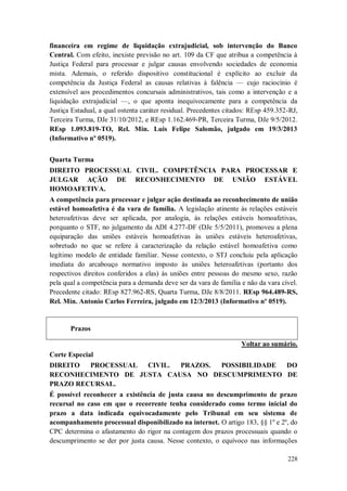 financeira em regime de liquidação extrajudicial, sob intervenção do Banco
Central. Com efeito, inexiste previsão no art. 109 da CF que atribua a competência à
Justiça Federal para processar e julgar causas envolvendo sociedades de economia
mista. Ademais, o referido dispositivo constitucional é explícito ao excluir da
competência da Justiça Federal as causas relativas à falência — cujo raciocínio é
extensível aos procedimentos concursais administrativos, tais como a intervenção e a
liquidação extrajudicial —, o que aponta inequivocamente para a competência da
Justiça Estadual, a qual ostenta caráter residual. Precedentes citados: REsp 459.352-RJ,
Terceira Turma, DJe 31/10/2012, e REsp 1.162.469-PR, Terceira Turma, DJe 9/5/2012.
REsp 1.093.819-TO, Rel. Min. Luis Felipe Salomão, julgado em 19/3/2013
(Informativo nº 0519).
Quarta Turma
DIREITO PROCESSUAL CIVIL. COMPETÊNCIA PARA PROCESSAR E
JULGAR AÇÃO DE RECONHECIMENTO DE UNIÃO ESTÁVEL
HOMOAFETIVA.
A competência para processar e julgar ação destinada ao reconhecimento de união
estável homoafetiva é da vara de família. A legislação atinente às relações estáveis
heteroafetivas deve ser aplicada, por analogia, às relações estáveis homoafetivas,
porquanto o STF, no julgamento da ADI 4.277-DF (DJe 5/5/2011), promoveu a plena
equiparação das uniões estáveis homoafetivas às uniões estáveis heteroafetivas,
sobretudo no que se refere à caracterização da relação estável homoafetiva como
legítimo modelo de entidade familiar. Nesse contexto, o STJ concluiu pela aplicação
imediata do arcabouço normativo imposto às uniões heteroafetivas (portanto dos
respectivos direitos conferidos a elas) às uniões entre pessoas do mesmo sexo, razão
pela qual a competência para a demanda deve ser da vara de família e não da vara cível.
Precedente citado: REsp 827.962-RS, Quarta Turma, DJe 8/8/2011. REsp 964.489-RS,
Rel. Min. Antonio Carlos Ferreira, julgado em 12/3/2013 (Informativo nº 0519).

Prazos
Voltar ao sumário.
Corte Especial
DIREITO
PROCESSUAL
CIVIL.
PRAZOS.
POSSIBILIDADE
DO
RECONHECIMENTO DE JUSTA CAUSA NO DESCUMPRIMENTO DE
PRAZO RECURSAL.
É possível reconhecer a existência de justa causa no descumprimento de prazo
recursal no caso em que o recorrente tenha considerado como termo inicial do
prazo a data indicada equivocadamente pelo Tribunal em seu sistema de
acompanhamento processual disponibilizado na internet. O artigo 183, §§ 1º e 2º, do
CPC determina o afastamento do rigor na contagem dos prazos processuais quando o
descumprimento se der por justa causa. Nesse contexto, o equívoco nas informações
228

 