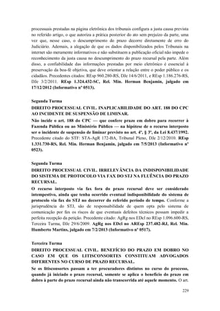 processuais prestadas na página eletrônica dos tribunais configura a justa causa prevista
no referido artigo, o que autoriza a prática posterior do ato sem prejuízo da parte, uma
vez que, nesse caso, o descumprimento do prazo decorre diretamente de erro do
Judiciário. Ademais, a alegação de que os dados disponibilizados pelos Tribunais na
internet são meramente informativos e não substituem a publicação oficial não impede o
reconhecimento da justa causa no descumprimento do prazo recursal pela parte. Além
disso, a confiabilidade das informações prestadas por meio eletrônico é essencial à
preservação da boa-fé objetiva, que deve orientar a relação entre o poder público e os
cidadãos. Precedentes citados: REsp 960.280-RS, DJe 14/6/2011, e REsp 1.186.276-RS,
DJe 3/2/2011. REsp 1.324.432-SC, Rel. Min. Herman Benjamin, julgado em
17/12/2012 (Informativo nº 0513).
Segunda Turma
DIREITO PROCESSUAL CIVIL. INAPLICABILIDADE DO ART. 188 DO CPC
AO INCIDENTE DE SUSPENSÃO DE LIMINAR.
Não incide o art. 188 do CPC — que confere prazo em dobro para recorrer à
Fazenda Pública ou ao Ministério Público — na hipótese de o recurso interposto
ser o incidente de suspensão de liminar previsto no art. 4º, § 3º, da Lei 8.437/1992.
Precedente citado do STF: STA-AgR 172-BA, Tribunal Pleno, DJe 2/12/2010. REsp
1.331.730-RS, Rel. Min. Herman Benjamin, julgado em 7/5/2013 (Informativo nº
0523).
Segunda Turma
DIREITO PROCESSUAL CIVIL. IRRELEVÂNCIA DA INDISPONIBILIDADE
DO SISTEMA DE PROTOCOLO VIA FAX DO STJ NA FLUÊNCIA DO PRAZO
RECURSAL.
O recurso interposto via fax fora do prazo recursal deve ser considerado
intempestivo, ainda que tenha ocorrido eventual indisponibilidade do sistema de
protocolo via fax do STJ no decorrer do referido período de tempo. Conforme a
jurisprudência do STJ, são de responsabilidade de quem opta pelo sistema de
comunicação por fax os riscos de que eventuais defeitos técnicos possam impedir a
perfeita recepção da petição. Precedente citado: AgRg nos EDcl no REsp 1.096.600-RS,
Terceira Turma, DJe 29/6/2009. AgRg nos EDcl no AREsp 237.482-RJ, Rel. Min.
Humberto Martins, julgado em 7/2/2013 (Informativo nº 0517).
Terceira Turma
DIREITO PROCESSUAL CIVIL. BENEFÍCIO DO PRAZO EM DOBRO NO
CASO EM QUE OS LITISCONSORTES CONSTITUAM ADVOGADOS
DIFERENTES NO CURSO DE PRAZO RECURSAL.
Se os litisconsortes passam a ter procuradores distintos no curso do processo,
quando já iniciado o prazo recursal, somente se aplica o benefício do prazo em
dobro à parte do prazo recursal ainda não transcorrida até aquele momento. O art.
229

 