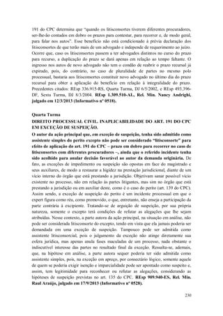 191 do CPC determina que “quando os litisconsortes tiverem diferentes procuradores,
ser-lhe-ão contados em dobro os prazos para contestar, para recorrer e, de modo geral,
para falar nos autos”. Esse benefício não está condicionado à prévia declaração dos
litisconsortes de que terão mais de um advogado e independe de requerimento ao juízo.
Ocorre que, caso os litisconsortes passem a ter advogados distintos no curso do prazo
para recurso, a duplicação do prazo se dará apenas em relação ao tempo faltante. O
ingresso nos autos de novo advogado não tem o condão de reabrir o prazo recursal já
expirado, pois, do contrário, no caso de pluralidade de partes no mesmo polo
processual, bastaria aos litisconsortes constituir novo advogado no último dia do prazo
recursal para obter a aplicação do benefício em relação à integralidade do prazo.
Precedentes citados: REsp 336.915-RS, Quarta Turma, DJ 6/5/2002, e REsp 493.396DF, Sexta Turma, DJ 8/3/2004. REsp 1.309.510-AL, Rel. Min. Nancy Andrighi,
julgado em 12/3/2013 (Informativo nº 0518).
Quarta Turma
DIREITO PROCESSUAL CIVIL. INAPLICABILIDADE DO ART. 191 DO CPC
EM EXCEÇÃO DE SUSPEIÇÃO.
O autor da ação principal que, em exceção de suspeição, tenha sido admitido como
assistente simples do perito excepto não pode ser considerado “litisconsorte” para
efeito de aplicação do art. 191 do CPC – prazo em dobro para recorrer no caso de
litisconsortes com diferentes procuradores –, ainda que o referido incidente tenha
sido acolhido para anular decisão favorável ao autor da demanda originária. De
fato, as exceções de impedimento ou suspeição são opostas em face do magistrado e
seus auxiliares, de modo a restaurar a higidez na prestação jurisdicional, diante de um
vício interno do órgão que está prestando a jurisdição. Objetivam sanar possível vício
existente no processo, não em relação às partes litigantes, mas sim no órgão que está
prestando a jurisdição ou em auxiliar deste, como é o caso do perito (art. 139 do CPC).
Assim sendo, a exceção de suspeição do perito é um incidente processual em que o
expert figura como réu, como promovido, o que, entretanto, não enseja a participação da
parte contrária à excipiente. Tratando-se de arguição de suspeição, por sua própria
natureza, somente o excepto terá condições de refutar as alegações que lhe sejam
atribuídas. Nesse contexto, a parte autora da ação principal, na situação em análise, não
pode ser considerada litisconsorte do excepto, tendo em vista que ela jamais poderia ser
demandada em uma exceção de suspeição. Tampouco pode ser admitida como
assistente litisconsorcial, pois o julgamento da exceção não atinge diretamente sua
esfera jurídica, mas apenas anula fases maculadas de um processo, nada obstante o
indiscutível interesse das partes no resultado final da exceção. Ressalta-se, ademais,
que, na hipótese em análise, a parte autora sequer poderia ter sido admitida como
assistente simples, pois, na exceção em apreço, por consectário lógico, somente aquele
de quem se poderia exigir isenção e imparcialidade pode ser apontado como suspeito e,
assim, tem legitimidade para reconhecer ou refutar as alegações, considerando as
hipóteses de suspeição previstas no art. 135 do CPC. REsp 909.940-ES, Rel. Min.
Raul Araújo, julgado em 17/9/2013 (Informativo nº 0528).
230

 