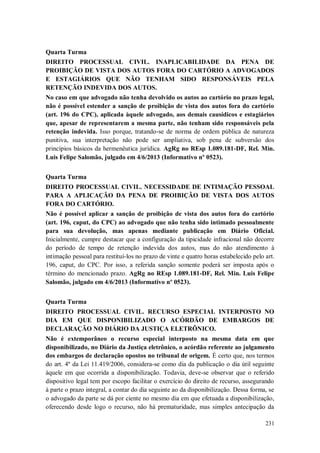 Quarta Turma
DIREITO PROCESSUAL CIVIL. INAPLICABILIDADE DA PENA DE
PROIBIÇÃO DE VISTA DOS AUTOS FORA DO CARTÓRIO A ADVOGADOS
E ESTAGIÁRIOS QUE NÃO TENHAM SIDO RESPONSÁVEIS PELA
RETENÇÃO INDEVIDA DOS AUTOS.
No caso em que advogado não tenha devolvido os autos ao cartório no prazo legal,
não é possível estender a sanção de proibição de vista dos autos fora do cartório
(art. 196 do CPC), aplicada àquele advogado, aos demais causídicos e estagiários
que, apesar de representarem a mesma parte, não tenham sido responsáveis pela
retenção indevida. Isso porque, tratando-se de norma de ordem pública de natureza
punitiva, sua interpretação não pode ser ampliativa, sob pena de subversão dos
princípios básicos da hermenêutica jurídica. AgRg no REsp 1.089.181-DF, Rel. Min.
Luis Felipe Salomão, julgado em 4/6/2013 (Informativo nº 0523).
Quarta Turma
DIREITO PROCESSUAL CIVIL. NECESSIDADE DE INTIMAÇÃO PESSOAL
PARA A APLICAÇÃO DA PENA DE PROIBIÇÃO DE VISTA DOS AUTOS
FORA DO CARTÓRIO.
Não é possível aplicar a sanção de proibição de vista dos autos fora do cartório
(art. 196, caput, do CPC) ao advogado que não tenha sido intimado pessoalmente
para sua devolução, mas apenas mediante publicação em Diário Oficial.
Inicialmente, cumpre destacar que a configuração da tipicidade infracional não decorre
do período de tempo de retenção indevida dos autos, mas do não atendimento à
intimação pessoal para restituí-los no prazo de vinte e quatro horas estabelecido pelo art.
196, caput, do CPC. Por isso, a referida sanção somente poderá ser imposta após o
término do mencionado prazo. AgRg no REsp 1.089.181-DF, Rel. Min. Luis Felipe
Salomão, julgado em 4/6/2013 (Informativo nº 0523).
Quarta Turma
DIREITO PROCESSUAL CIVIL. RECURSO ESPECIAL INTERPOSTO NO
DIA EM QUE DISPONIBILIZADO O ACÓRDÃO DE EMBARGOS DE
DECLARAÇÃO NO DIÁRIO DA JUSTIÇA ELETRÔNICO.
Não é extemporâneo o recurso especial interposto na mesma data em que
disponibilizado, no Diário da Justiça eletrônico, o acórdão referente ao julgamento
dos embargos de declaração opostos no tribunal de origem. É certo que, nos termos
do art. 4º da Lei 11.419/2006, considera-se como dia da publicação o dia útil seguinte
àquele em que ocorrida a disponibilização. Todavia, deve-se observar que o referido
dispositivo legal tem por escopo facilitar o exercício do direito de recurso, assegurando
à parte o prazo integral, a contar do dia seguinte ao da disponibilização. Dessa forma, se
o advogado da parte se dá por ciente no mesmo dia em que efetuada a disponibilização,
oferecendo desde logo o recurso, não há prematuridade, mas simples antecipação da
231

 