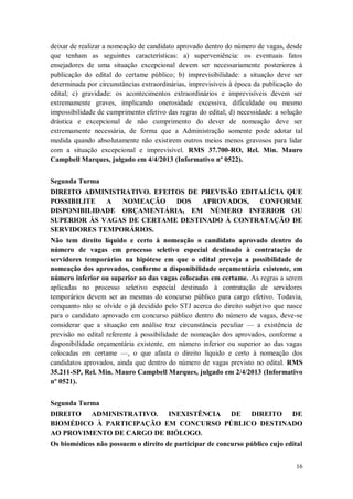 deixar de realizar a nomeação de candidato aprovado dentro do número de vagas, desde
que tenham as seguintes características: a) superveniência: os eventuais fatos
ensejadores de uma situação excepcional devem ser necessariamente posteriores à
publicação do edital do certame público; b) imprevisibilidade: a situação deve ser
determinada por circunstâncias extraordinárias, imprevisíveis à época da publicação do
edital; c) gravidade: os acontecimentos extraordinários e imprevisíveis devem ser
extremamente graves, implicando onerosidade excessiva, dificuldade ou mesmo
impossibilidade de cumprimento efetivo das regras do edital; d) necessidade: a solução
drástica e excepcional de não cumprimento do dever de nomeação deve ser
extremamente necessária, de forma que a Administração somente pode adotar tal
medida quando absolutamente não existirem outros meios menos gravosos para lidar
com a situação excepcional e imprevisível. RMS 37.700-RO, Rel. Min. Mauro
Campbell Marques, julgado em 4/4/2013 (Informativo nº 0522).
Segunda Turma
DIREITO ADMINISTRATIVO. EFEITOS DE PREVISÃO EDITALÍCIA QUE
POSSIBILITE
A
NOMEAÇÃO
DOS
APROVADOS,
CONFORME
DISPONIBILIDADE ORÇAMENTÁRIA, EM NÚMERO INFERIOR OU
SUPERIOR ÀS VAGAS DE CERTAME DESTINADO À CONTRATAÇÃO DE
SERVIDORES TEMPORÁRIOS.
Não tem direito líquido e certo à nomeação o candidato aprovado dentro do
número de vagas em processo seletivo especial destinado à contratação de
servidores temporários na hipótese em que o edital preveja a possibilidade de
nomeação dos aprovados, conforme a disponibilidade orçamentária existente, em
número inferior ou superior ao das vagas colocadas em certame. As regras a serem
aplicadas no processo seletivo especial destinado à contratação de servidores
temporários devem ser as mesmas do concurso público para cargo efetivo. Todavia,
conquanto não se olvide o já decidido pelo STJ acerca do direito subjetivo que nasce
para o candidato aprovado em concurso público dentro do número de vagas, deve-se
considerar que a situação em análise traz circunstância peculiar — a existência de
previsão no edital referente à possibilidade de nomeação dos aprovados, conforme a
disponibilidade orçamentária existente, em número inferior ou superior ao das vagas
colocadas em certame —, o que afasta o direito líquido e certo à nomeação dos
candidatos aprovados, ainda que dentro do número de vagas previsto no edital. RMS
35.211-SP, Rel. Min. Mauro Campbell Marques, julgado em 2/4/2013 (Informativo
nº 0521).
Segunda Turma
DIREITO ADMINISTRATIVO. INEXISTÊNCIA DE DIREITO DE
BIOMÉDICO À PARTICIPAÇÃO EM CONCURSO PÚBLICO DESTINADO
AO PROVIMENTO DE CARGO DE BIÓLOGO.
Os biomédicos não possuem o direito de participar de concurso público cujo edital
16

 