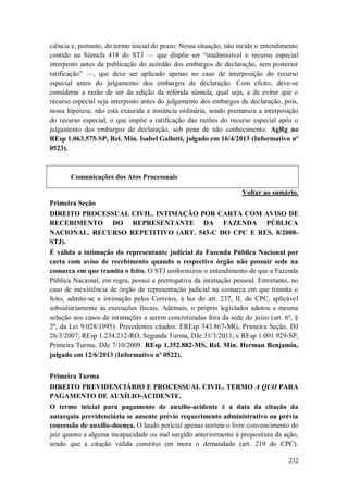 ciência e, portanto, do termo inicial do prazo. Nessa situação, não incide o entendimento
contido na Súmula 418 do STJ — que dispõe ser “inadmissível o recurso especial
interposto antes da publicação do acórdão dos embargos de declaração, sem posterior
ratificação” —, que deve ser aplicado apenas no caso de interposição do recurso
especial antes do julgamento dos embargos de declaração. Com efeito, deve-se
considerar a razão de ser da edição da referida súmula, qual seja, a de evitar que o
recurso especial seja interposto antes do julgamento dos embargos de declaração, pois,
nessa hipótese, não está exaurida a instância ordinária, sendo prematura a interposição
do recurso especial, o que impõe a ratificação das razões do recurso especial após o
julgamento dos embargos de declaração, sob pena de não conhecimento. AgRg no
REsp 1.063.575-SP, Rel. Min. Isabel Gallotti, julgado em 16/4/2013 (Informativo nº
0523).

Comunicações dos Atos Processuais
Voltar ao sumário.
Primeira Seção
DIREITO PROCESSUAL CIVIL. INTIMAÇÃO POR CARTA COM AVISO DE
RECEBIMENTO DO REPRESENTANTE DA FAZENDA PÚBLICA
NACIONAL. RECURSO REPETITIVO (ART. 543-C DO CPC E RES. 8/2008STJ).
É válida a intimação do representante judicial da Fazenda Pública Nacional por
carta com aviso de recebimento quando o respectivo órgão não possuir sede na
comarca em que tramita o feito. O STJ uniformizou o entendimento de que a Fazenda
Pública Nacional, em regra, possui a prerrogativa da intimação pessoal. Entretanto, no
caso de inexistência de órgão de representação judicial na comarca em que tramita o
feito, admite-se a intimação pelos Correios, à luz do art. 237, II, do CPC, aplicável
subsidiariamente às execuções fiscais. Ademais, o próprio legislador adotou a mesma
solução nos casos de intimações a serem concretizadas fora da sede do juízo (art. 6º, §
2º, da Lei 9.028/1995). Precedentes citados: EREsp 743.867-MG, Primeira Seção, DJ
26/3/2007; REsp 1.234.212-RO, Segunda Turma, DJe 31/3/2011; e REsp 1.001.929-SP,
Primeira Turma, DJe 7/10/2009. REsp 1.352.882-MS, Rel. Min. Herman Benjamin,
julgado em 12/6/2013 (Informativo nº 0522).
Primeira Turma
DIREITO PREVIDENCIÁRIO E PROCESSUAL CIVIL. TERMO A QUO PARA
PAGAMENTO DE AUXÍLIO-ACIDENTE.
O termo inicial para pagamento de auxílio-acidente é a data da citação da
autarquia previdenciária se ausente prévio requerimento administrativo ou prévia
concessão de auxílio-doença. O laudo pericial apenas norteia o livre convencimento do
juiz quanto a alguma incapacidade ou mal surgido anteriormente à propositura da ação,
sendo que a citação válida constitui em mora o demandado (art. 219 do CPC).
232

 