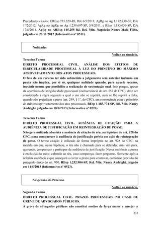 Precedentes citados: EREsp 735.329-RJ, DJe 6/5/2011; AgRg no Ag 1.182.730-SP, DJe
1º/2/2012; AgRg no AgRg no Ag 1.239.697-SP, 5/9/2011, e REsp 1.183.056-SP, DJe
17/8/2011. AgRg no AREsp 145.255-RJ, Rel. Min. Napoleão Nunes Maia Filho,
julgado em 27/11/2012 (Informativo nº 0511).

Nulidades
Voltar ao sumário.
Terceira Turma
DIREITO
PROCESSUAL CIVIL.
ANÁLISE DOS
EFEITOS
DE
IRREGULARIDADE PROCESSUAL À LUZ DO PRINCÍPIO DO MÁXIMO
APROVEITAMENTO DOS ATOS PROCESSUAIS.
O fato de um recurso ter sido submetido a julgamento sem anterior inclusão em
pauta não implica, por si só, qualquer nulidade quando, para aquele recurso,
inexistir norma que possibilite a realização de sustentação oral. Isso porque, apesar
da ocorrência de irregularidade processual (inobservância do art. 552 do CPC), deve ser
considerada a regra segundo a qual o ato não se repetirá, nem se lhe suprirá a falta,
quando não prejudicar a parte (art. 249, § 1º, do CPC), em consonância com o princípio
do máximo aproveitamento dos atos processuais. REsp 1.183.774-SP, Rel. Min. Nancy
Andrighi, julgado em 18/6/2013 (Informativo nº 0526).
Terceira Turma
DIREITO PROCESSUAL CIVIL. AUSÊNCIA DE CITAÇÃO PARA A
AUDIÊNCIA DE JUSTIFICAÇÃO EM REINTEGRAÇÃO DE POSSE.
Não gera nulidade absoluta a ausência de citação do réu, na hipótese do art. 928 do
CPC, para comparecer à audiência de justificação prévia em ação de reintegração
de posse. O termo citação é utilizado de forma imprópria no art. 928 do CPC, na
medida em que, nessa hipótese, o réu não é chamado para se defender, mas sim para,
querendo, comparecer e participar da audiência de justificação. Nessa audiência a prova
é exclusiva do autor, cabendo ao réu, caso compareça, fazer perguntas. Somente após a
referida audiência é que começará a correr o prazo para contestar, conforme previsão do
parágrafo único do art. 930. REsp 1.232.904-SP, Rel. Min. Nancy Andrighi, julgado
em 14/5/2013 (Informativo nº 0523).

Suspensão do Processo
Voltar ao sumário.
Segunda Turma
DIREITO PROCESSUAL CIVIL. PRAZOS PROCESSUAIS NO CASO DE
GREVE DE ADVOGADOS PÚBLICOS.
A greve de advogados públicos não constitui motivo de força maior a ensejar a
233

 