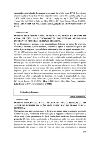 suspensão ou devolução dos prazos processuais (art. 265, V, do CPC). Precedentes
citados: AgRg no REsp 502.403-RS, Segunda Turma, DJe de 16/12/2008; AgRg no Ag
1.428.316-PI, Quarta Turma, DJe 23/4/2012; AgRg no Ag 1.253.872-DF, Quinta
Turma, DJe 26/4/2010; e AgRg no REsp 373.323-DF, Sexta Turma, DJe de 4/8/2008.
REsp 1.280.063-RJ, Rel. Min. Eliana Calmon, julgado em 4/6/2013 (Informativo nº
0525).
Terceira Turma
DIREITO PROCESSUAL CIVIL. BENEFÍCIO DO PRAZO EM DOBRO NO
CASO EM QUE OS LITISCONSORTES CONSTITUAM ADVOGADOS
DIFERENTES NO CURSO DE PRAZO RECURSAL.
Se os litisconsortes passam a ter procuradores distintos no curso do processo,
quando já iniciado o prazo recursal, somente se aplica o benefício do prazo em
dobro à parte do prazo recursal ainda não transcorrida até aquele momento. O art.
191 do CPC determina que “quando os litisconsortes tiverem diferentes procuradores,
ser-lhe-ão contados em dobro os prazos para contestar, para recorrer e, de modo geral,
para falar nos autos”. Esse benefício não está condicionado à prévia declaração dos
litisconsortes de que terão mais de um advogado e independe de requerimento ao juízo.
Ocorre que, caso os litisconsortes passem a ter advogados distintos no curso do prazo
para recurso, a duplicação do prazo se dará apenas em relação ao tempo faltante. O
ingresso nos autos de novo advogado não tem o condão de reabrir o prazo recursal já
expirado, pois, do contrário, no caso de pluralidade de partes no mesmo polo
processual, bastaria aos litisconsortes constituir novo advogado no último dia do prazo
recursal para obter a aplicação do benefício em relação à integralidade do prazo.
Precedentes citados: REsp 336.915-RS, Quarta Turma, DJ 6/5/2002, e REsp 493.396DF, Sexta Turma, DJ 8/3/2004. REsp 1.309.510-AL, Rel. Min. Nancy Andrighi,
julgado em 12/3/2013 (Informativo nº 0518).

Extinção do Processo
Voltar ao sumário.
Terceira Turma
DIREITO PROCESSUAL CIVIL. RECUSA DO RÉU À PRETENSÃO DO
AUTOR DE DESISTIR DA AÇÃO APÓS O DECURSO DO PRAZO PARA A
RESPOSTA.
Na hipótese em que o autor, após o decurso do prazo para a resposta, pretenda
desistir da ação, constituirá motivação apta a impedir a extinção do processo a
alegação do réu de que também faz jus à resolução do mérito da demanda contra si
proposta. De fato, após a contestação, a desistência da ação pelo autor depende do
consentimento do réu (art. 267, VIII e § 4º, do CPC), pois ele também tem direito ao
julgamento de mérito. Dessa forma, o conceito de tutela jurisdicional deve levar em
consideração não apenas o ponto de vista do autor, que movimentou a máquina
234

 