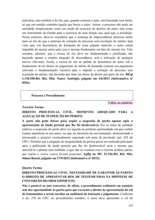 judiciária, mas também o do réu, que, quando contesta a ação, está buscando essa tutela,
só que em sentido contrário àquela que busca o autor. Assim, o processo não pode ser
entendido simplesmente como um modo de exercício de direitos do autor, mas como
um instrumento do Estado para o exercício de uma função sua, qual seja, a jurisdição.
Nesse contexto, deve-se considerar que a sentença de improcedência interessa muito
mais ao réu do que a sentença de extinção do processo sem resolução do mérito, haja
vista que, em decorrência da formação da coisa julgada material, o autor estará
impedido de ajuizar outra ação com o mesmo fundamento em face do mesmo réu. Vale
ressaltar, ademais, que a recusa do réu deve ser fundamentada e justificada, não
bastando apenas a simples alegação de discordância, sem a indicação de qualquer
motivo relevante. Assim, a recusa do réu ao pedido de desistência do autor sob o
fundamento de ter direito ao julgamento de mérito da demanda consiste em argumento
relevante e fundamentação razoável apta a impedir a extinção do processo sem
resolução do mérito, não havendo que falar em abuso de direito por parte do réu. REsp
1.318.558-RS, Rel. Min. Nancy Andrighi, julgado em 4/6/2013 (Informativo nº
0526).

Processo e Procedimento
Voltar ao sumário.
Terceira Turma
DIREITO PROCESSUAL CIVIL. MOMENTO
ALEGAÇÃO DE SUSPEIÇÃO DO PERITO.

ADEQUADO

PARA

A

A parte não pode deixar para arguir a suspeição de perito apenas após a
apresentação de laudo pericial que lhe foi desfavorável. Por se tratar de nulidade
relativa, a suspeição do perito deve ser arguida na primeira oportunidade em que couber
à parte manifestar-se nos autos, ou seja, no momento da sua nomeação, demonstrando o
interessado o prejuízo eventualmente suportado sob pena de preclusão (art. 245 do
CPC). Permitir que a alegação de irregularidade da perícia possa ser realizada pela parte
após a publicação do laudo pericial que lhe foi desfavorável seria o mesmo que
autorizá-la a plantar uma nulidade, o que não se coaduna com o sistema jurídico pátrio,
que rejeita o venire contra factum proprium. AgRg na MC 21.336-RS, Rel. Min.
Sidnei Beneti, julgado em 17/9/2013 (Informativo nº 0532).
Quarta Turma
DIREITO PROCESSUAL CIVIL. NECESSIDADE DE GARANTIR ÀS PARTES
O DIREITO DE APRESENTAR ROL DE TESTEMUNHAS NA HIPÓTESE DE
CONVERSÃO DO PROCEDIMENTO.
Não é possível ao juiz converter, de ofício, o procedimento ordinário em sumário
sem dar oportunidade às partes para que exerçam o direito de apresentação do rol
de testemunhas a serem ouvidas na audiência de instrução e julgamento. Conforme
o art. 276 do CPC, no procedimento sumário, o autor deve apresentar o rol de
235

 