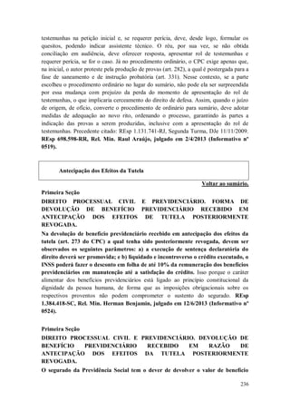 testemunhas na petição inicial e, se requerer perícia, deve, desde logo, formular os
quesitos, podendo indicar assistente técnico. O réu, por sua vez, se não obtida
conciliação em audiência, deve oferecer resposta, apresentar rol de testemunhas e
requerer perícia, se for o caso. Já no procedimento ordinário, o CPC exige apenas que,
na inicial, o autor proteste pela produção de provas (art. 282), a qual é postergada para a
fase de saneamento e de instrução probatória (art. 331). Nesse contexto, se a parte
escolheu o procedimento ordinário no lugar do sumário, não pode ela ser surpreendida
por essa mudança com prejuízo da perda do momento de apresentação do rol de
testemunhas, o que implicaria cerceamento do direito de defesa. Assim, quando o juízo
de origem, de ofício, converte o procedimento de ordinário para sumário, deve adotar
medidas de adequação ao novo rito, ordenando o processo, garantindo às partes a
indicação das provas a serem produzidas, inclusive com a apresentação do rol de
testemunhas. Precedente citado: REsp 1.131.741-RJ, Segunda Turma, DJe 11/11/2009.
REsp 698.598-RR, Rel. Min. Raul Araújo, julgado em 2/4/2013 (Informativo nº
0519).

Antecipação dos Efeitos da Tutela
Voltar ao sumário.
Primeira Seção
DIREITO PROCESSUAL CIVIL E PREVIDENCIÁRIO. FORMA DE
DEVOLUÇÃO DE BENEFÍCIO PREVIDENCIÁRIO RECEBIDO EM
ANTECIPAÇÃO DOS EFEITOS DE TUTELA POSTERIORMENTE
REVOGADA.
Na devolução de benefício previdenciário recebido em antecipação dos efeitos da
tutela (art. 273 do CPC) a qual tenha sido posteriormente revogada, devem ser
observados os seguintes parâmetros: a) a execução de sentença declaratória do
direito deverá ser promovida; e b) liquidado e incontroverso o crédito executado, o
INSS poderá fazer o desconto em folha de até 10% da remuneração dos benefícios
previdenciários em manutenção até a satisfação do crédito. Isso porque o caráter
alimentar dos benefícios previdenciários está ligado ao princípio constitucional da
dignidade da pessoa humana, de forma que as imposições obrigacionais sobre os
respectivos proventos não podem comprometer o sustento do segurado. REsp
1.384.418-SC, Rel. Min. Herman Benjamin, julgado em 12/6/2013 (Informativo nº
0524).
Primeira Seção
DIREITO PROCESSUAL CIVIL E PREVIDENCIÁRIO. DEVOLUÇÃO DE
BENEFÍCIO
PREVIDENCIÁRIO
RECEBIDO
EM
RAZÃO
DE
ANTECIPAÇÃO DOS EFEITOS DA TUTELA POSTERIORMENTE
REVOGADA.
O segurado da Previdência Social tem o dever de devolver o valor de benefício
236

 