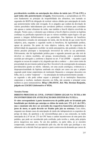 previdenciário recebido em antecipação dos efeitos da tutela (art. 273 do CPC) a
qual tenha sido posteriormente revogada. Historicamente, a jurisprudência do STJ,
com fundamento no princípio da irrepetibilidade dos alimentos, tem isentado os
segurados do RGPS da obrigação de restituir valores obtidos por antecipação de tutela
que posteriormente tenha sido revogada. Já os julgados que cuidam da devolução de
valores percebidos indevidamente por servidores públicos evoluíram para considerar
não apenas o caráter alimentar da verba, mas também a boa-fé objetiva envolvida na
situação. Nestes casos, o elemento que evidencia a boa-fé objetiva consiste na legítima
confiança ou justificada expectativa de que os valores recebidos sejam legais e de que
passem a integrar definitivamente o seu patrimônio. Nas hipóteses de benefícios
previdenciários oriundos de antecipação de tutela, não há dúvida de que existe boa-fé
subjetiva, pois, enquanto o segurado recebe os benefícios, há legitimidade jurídica,
apesar de precária. Do ponto de vista objetivo, todavia, não há expectativa de
definitividade do pagamento recebido via tutela antecipatória, não podendo o titular do
direito precário pressupor a incorporação irreversível da verba ao seu patrimônio.
Efetivamente, não há legitimidade jurídica para o segurado presumir que não terá de
devolver os valores recebidos, até porque, invariavelmente, está o jurisdicionado
assistido por advogado e, conforme o disposto no art. 3º da LINDB — segundo o qual
ninguém se escusa de cumprir a lei, alegando que não a conhece —, deve estar ciente da
precariedade do provimento judicial que lhe é favorável e da contraposição da autarquia
previdenciária quanto ao mérito. Ademais, em uma escala axiológica, evidencia-se a
desproporcionalidade da hipótese analisada em relação aos casos em que o próprio
segurado pode tomar empréstimos de instituição financeira e consignar descontos em
folha, isto é, o erário "empresta" — via antecipação de tutela posteriormente cassada —
ao segurado e não pode cobrar sequer o principal. Já as instituições financeiras
emprestam e recebem, mediante desconto em folha, não somente o principal como
também os juros remuneratórios. REsp 1.384.418-SC, Rel. Min. Herman Benjamin,
julgado em 12/6/2013 (Informativo nº 0524).
Terceira Turma
DIREITO PROCESSUAL CIVIL. CONSECTÁRIOS LEGAIS NA TUTELA DO
INCONTROVERSO EM ANTECIPAÇÃO DOS EFEITOS DA TUTELA.
O valor correspondente à parte incontroversa do pedido pode ser levantado pelo
beneficiado por decisão que antecipa os efeitos da tutela (art. 273, § 6º, do CPC),
mas o montante não deve ser acrescido dos respectivos honorários advocatícios e
juros de mora, os quais deverão ser fixados pelo juiz na sentença. Com efeito,
enquanto nos demais casos de antecipação de tutela são indispensáveis os requisitos do
perigo de dano, da aparência e da verossimilhança para a sua concessão, na tutela
antecipada do § 6º do art. 273 do CPC basta o caráter incontroverso de uma parte dos
pedidos, que pode ser reconhecido pela confissão, pela revelia e, ainda, pela própria
prova inequívoca nos autos. Se um dos pedidos, ou parte deles, já se encontre
comprovado, confessado ou reconhecido pelo réu, não há razão que justifique o seu
adiamento até a decisão final que aprecie a parte controversa da demanda que carece de
237

 