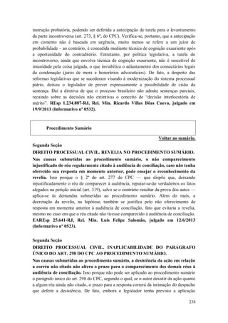 instrução probatória, podendo ser deferida a antecipação de tutela para o levantamento
da parte incontroversa (art. 273, § 6º, do CPC). Verifica-se, portanto, que a antecipação
em comento não é baseada em urgência, muito menos se refere a um juízo de
probabilidade – ao contrário, é concedida mediante técnica de cognição exauriente após
a oportunidade do contraditório. Entretanto, por política legislativa, a tutela do
incontroverso, ainda que envolva técnica de cognição exauriente, não é suscetível de
imunidade pela coisa julgada, o que inviabiliza o adiantamento dos consectários legais
da condenação (juros de mora e honorários advocatícios). De fato, a despeito das
reformas legislativas que se sucederam visando à modernização do sistema processual
pátrio, deixou o legislador de prever expressamente a possibilidade de cisão da
sentença. Daí a diretiva de que o processo brasileiro não admite sentenças parciais,
recaindo sobre as decisões não extintivas o conceito de “decisão interlocutória de
mérito”. REsp 1.234.887-RJ, Rel. Min. Ricardo Villas Bôas Cueva, julgado em
19/9/2013 (Informativo nº 0532).

Procedimento Sumário
Voltar ao sumário.
Segunda Seção
DIREITO PROCESSUAL CIVIL. REVELIA NO PROCEDIMENTO SUMÁRIO.
Nas causas submetidas ao procedimento sumário, o não comparecimento
injustificado do réu regularmente citado à audiência de conciliação, caso não tenha
oferecido sua resposta em momento anterior, pode ensejar o reconhecimento da
revelia. Isso porque o § 2º do art. 277 do CPC — que dispõe que, deixando
injustificadamente o réu de comparecer à audiência, reputar-se-ão verdadeiros os fatos
alegados na petição inicial (art. 319), salvo se o contrário resultar da prova dos autos —
aplica-se às demandas submetidas ao procedimento sumário. Além do mais, a
decretação da revelia, na hipótese, também se justifica pelo não oferecimento de
resposta em momento anterior à audiência de conciliação, fato que evitaria a revelia,
mesmo no caso em que o réu citado não tivesse comparecido à audiência de conciliação.
EAREsp 25.641-RJ, Rel. Min. Luis Felipe Salomão, julgado em 12/6/2013
(Informativo nº 0523).
Segunda Seção
DIREITO PROCESSUAL CIVIL. INAPLICABILIDADE DO PARÁGRAFO
ÚNICO DO ART. 298 DO CPC AO PROCEDIMENTO SUMÁRIO.
Nas causas submetidas ao procedimento sumário, a desistência da ação em relação
a corréu não citado não altera o prazo para o comparecimento dos demais réus à
audiência de conciliação. Isso porque não pode ser aplicado ao procedimento sumário
o parágrafo único do art. 298 do CPC, segundo o qual, se o autor desistir da ação quanto
a algum réu ainda não citado, o prazo para a resposta correrá da intimação do despacho
que deferir a desistência. De fato, embora o legislador tenha previsto a aplicação
238

 