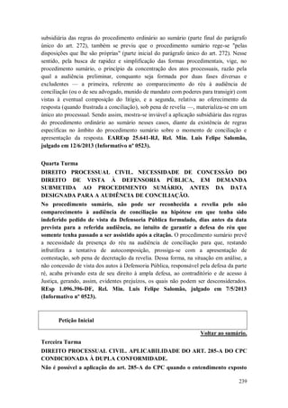 subsidiária das regras do procedimento ordinário ao sumário (parte final do parágrafo
único do art. 272), também se previu que o procedimento sumário rege-se "pelas
disposições que lhe são próprias" (parte inicial do parágrafo único do art. 272). Nesse
sentido, pela busca de rapidez e simplificação das formas procedimentais, vige, no
procedimento sumário, o princípio da concentração dos atos processuais, razão pela
qual a audiência preliminar, conquanto seja formada por duas fases diversas e
excludentes — a primeira, referente ao comparecimento do réu à audiência de
conciliação (ou o de seu advogado, munido de mandato com poderes para transigir) com
vistas à eventual composição do litígio, e a segunda, relativa ao oferecimento da
resposta (quando frustrada a conciliação), sob pena de revelia —, materializa-se em um
único ato processual. Sendo assim, mostra-se inviável a aplicação subsidiária das regras
do procedimento ordinário ao sumário nesses casos, diante da existência de regras
específicas no âmbito do procedimento sumário sobre o momento de conciliação e
apresentação da resposta. EAREsp 25.641-RJ, Rel. Min. Luis Felipe Salomão,
julgado em 12/6/2013 (Informativo nº 0523).
Quarta Turma
DIREITO PROCESSUAL CIVIL. NECESSIDADE DE CONCESSÃO DO
DIREITO DE VISTA À DEFENSORIA PÚBLICA, EM DEMANDA
SUBMETIDA AO PROCEDIMENTO SUMÁRIO, ANTES DA DATA
DESIGNADA PARA A AUDIÊNCIA DE CONCILIAÇÃO.
No procedimento sumário, não pode ser reconhecida a revelia pelo não
comparecimento à audiência de conciliação na hipótese em que tenha sido
indeferido pedido de vista da Defensoria Pública formulado, dias antes da data
prevista para a referida audiência, no intuito de garantir a defesa do réu que
somente tenha passado a ser assistido após a citação. O procedimento sumário prevê
a necessidade da presença do réu na audiência de conciliação para que, restando
infrutífera a tentativa de autocomposição, prossiga-se com a apresentação de
contestação, sob pena de decretação da revelia. Dessa forma, na situação em análise, a
não concessão de vista dos autos à Defensoria Pública, responsável pela defesa da parte
ré, acaba privando esta de seu direito à ampla defesa, ao contraditório e de acesso à
Justiça, gerando, assim, evidentes prejuízos, os quais não podem ser desconsiderados.
REsp 1.096.396-DF, Rel. Min. Luis Felipe Salomão, julgado em 7/5/2013
(Informativo nº 0523).

Petição Inicial
Voltar ao sumário.
Terceira Turma
DIREITO PROCESSUAL CIVIL. APLICABILIDADE DO ART. 285-A DO CPC
CONDICIONADA À DUPLA CONFORMIDADE.
Não é possível a aplicação do art. 285-A do CPC quando o entendimento exposto
239

 