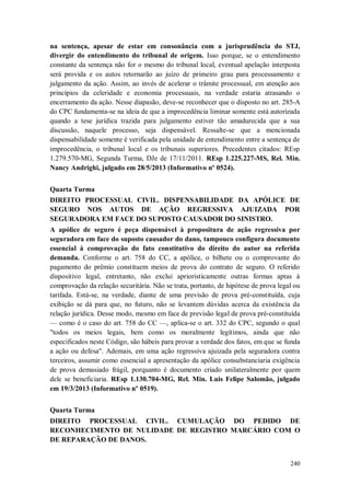 na sentença, apesar de estar em consonância com a jurisprudência do STJ,
divergir do entendimento do tribunal de origem. Isso porque, se o entendimento
constante da sentença não for o mesmo do tribunal local, eventual apelação interposta
será provida e os autos retornarão ao juízo de primeiro grau para processamento e
julgamento da ação. Assim, ao invés de acelerar o trâmite processual, em atenção aos
princípios da celeridade e economia processuais, na verdade estaria atrasando o
encerramento da ação. Nesse diapasão, deve-se reconhecer que o disposto no art. 285-A
do CPC fundamenta-se na ideia de que a improcedência liminar somente está autorizada
quando a tese jurídica trazida para julgamento estiver tão amadurecida que a sua
discussão, naquele processo, seja dispensável. Ressalte-se que a mencionada
dispensabilidade somente é verificada pela unidade de entendimento entre a sentença de
improcedência, o tribunal local e os tribunais superiores. Precedentes citados: REsp
1.279.570-MG, Segunda Turma, DJe de 17/11/2011. REsp 1.225.227-MS, Rel. Min.
Nancy Andrighi, julgado em 28/5/2013 (Informativo nº 0524).
Quarta Turma
DIREITO PROCESSUAL CIVIL. DISPENSABILIDADE DA APÓLICE DE
SEGURO NOS AUTOS DE AÇÃO REGRESSIVA AJUIZADA POR
SEGURADORA EM FACE DO SUPOSTO CAUSADOR DO SINISTRO.
A apólice de seguro é peça dispensável à propositura de ação regressiva por
seguradora em face do suposto causador do dano, tampouco configura documento
essencial à comprovação do fato constitutivo do direito do autor na referida
demanda. Conforme o art. 758 do CC, a apólice, o bilhete ou o comprovante do
pagamento do prêmio constituem meios de prova do contrato de seguro. O referido
dispositivo legal, entretanto, não exclui aprioristicamente outras formas aptas à
comprovação da relação securitária. Não se trata, portanto, de hipótese de prova legal ou
tarifada. Está-se, na verdade, diante de uma previsão de prova pré-constituída, cuja
exibição se dá para que, no futuro, não se levantem dúvidas acerca da existência da
relação jurídica. Desse modo, mesmo em face de previsão legal de prova pré-constituída
— como é o caso do art. 758 do CC —, aplica-se o art. 332 do CPC, segundo o qual
"todos os meios legais, bem como os moralmente legítimos, ainda que não
especificados neste Código, são hábeis para provar a verdade dos fatos, em que se funda
a ação ou defesa". Ademais, em uma ação regressiva ajuizada pela seguradora contra
terceiros, assumir como essencial a apresentação da apólice consubstanciaria exigência
de prova demasiado frágil, porquanto é documento criado unilateralmente por quem
dele se beneficiaria. REsp 1.130.704-MG, Rel. Min. Luis Felipe Salomão, julgado
em 19/3/2013 (Informativo nº 0519).
Quarta Turma
DIREITO PROCESSUAL CIVIL. CUMULAÇÃO DO PEDIDO DE
RECONHECIMENTO DE NULIDADE DE REGISTRO MARCÁRIO COM O
DE REPARAÇÃO DE DANOS.

240

 
