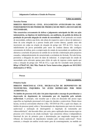Julgamento Conforme o Estado do Processo
Voltar ao sumário.
Terceira Turma
DIREITO PROCESSUAL CIVIL. JULGAMENTO ANTECIPADO DA LIDE.
INDEFERIMENTO DO PEDIDO DE PRODUÇÃO DE PROVA DO ESTADO DE
NECESSIDADE.
Não caracteriza cerceamento de defesa o julgamento antecipado da lide em ação
indenizatória, na hipótese de indeferimento, em audiência, do pedido da defesa de
produção de provada alegação de estado de necessidade. O ato praticado em estado
de necessidade, embora seja lícito, não afasta do respectivo autor o dever de indenizar o
dono da coisa atingida ou a pessoa lesada pelo evento danoso, quando estes não
incorrerem em culpa na criação da situação de perigo (art. 929 do CC). Assim, o
indeferimento da prova pretendida pelo autor da conduta danosa não configura
cerceamento de defesa, pois a comprovação do estado de necessidade em audiência não
alteraria a conclusão do processo no sentido de ser devida a indenização pelos prejuízos
causados, independentemente de caracterizada a excludente de ilicitude. De toda forma,
persistiria a obrigação do autor do dano de indenizar. A comprovação do estado de
necessidade seria relevante apenas para efeito de ação de regresso contra aquele que
criou a situação de perigo (art. 930 do CC), o que não foi veiculado neste processo.
REsp 1.278.627-SC, Rel. Min. Paulo de Tarso Sanseverino, julgado em 18/12/2012
(Informativo nº 0512).

Provas
Voltar ao sumário.
Primeira Seção
DIREITO PROCESSUAL CIVIL. DEGRAVAÇÃO DE DEPOIMENTO DE
TESTEMUNHA INQUIRIDA NO JUÍZO DEPRECADO POR MEIO
AUDIOVISUAL.
No âmbito do processo civil, não é do juízo deprecado o encargo de providenciar a
degravação de depoimento de testemunha por ele inquirida pelo método
audiovisual. A princípio, vale ressaltar que o tema em discussão não possui regra
específica na legislação processual civil capaz de elucidar a controvérsia. Diante dessa
lacuna, revela-se conveniente observar a Res. 105/2010 do CNJ, a qual veio dispor, no
âmbito do processo penal, sobre a “documentação dos depoimentos por meio de sistema
audiovisual e realização de interrogatório e inquirição de testemunha por
videoconferência”, não havendo óbice, por certo, para a aplicação dessa mesma regra no
processo civil. Extrai-se da citada resolução “que caracteriza ofensa à independência
funcional do juiz de primeiro grau a determinação, por magistrado integrante de
tribunal, da transcrição de depoimentos tomados pelo sistema audiovisual”. Nesse
contexto, a situação em análise revela maior grau de constrangimento, na medida em
242

 