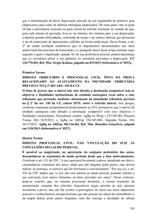 que a determinação de haver degravação procede de um magistrado de primeiro grau
(deprecante) para outro de idêntica hierarquia (deprecado). De outra parte, não se pode
olvidar a advertência existente na parte inicial da referida resolução no sentido de que,
para cada minuto de gravação, leva-se, no mínimo, dez minutos para a sua degravação,
a denotar grandes dificuldades, sobretudo de tempo e de esforço laboral, que permeiam
o ato de transcrição de depoimentos colhidos na forma audiovisual. Dessa forma, o art.
2º da citada resolução estabeleceu que os depoimentos documentados por meio
audiovisual não precisam de transcrição, e o parágrafo único desse artigo instituiu regra
segundo a qual o magistrado, quando for de sua preferência pessoal, poderá determinar
que os servidores afetos a seu gabinete ou secretaria procedam à degravação. CC
126.770-RS, Rel. Min. Sérgio Kukina, julgado em 8/5/2013 (Informativo nº 0523).
Primeira Turma
DIREITO TRIBUTÁRIO E PROCESSUAL CIVIL. ÔNUS DA PROVA
RELACIONADO AO AFASTAMENTO DA IMUNIDADE TRIBUTÁRIA
PREVISTA NO § 2º DO ART. 150 DA CF.
O ônus de provar que o imóvel não está afetado a destinação compatível com os
objetivos e finalidades institucionais de entidade autárquica recai sobre o ente
tributante que pretenda, mediante afastamento da imunidade tributária prevista
no § 2º do art. 150 da CF, cobrar IPTU sobre o referido imóvel. Isso porque,
conforme orientação jurisprudencial predominante no STJ, presume-se que o imóvel de
entidade autárquica está afetado a destinação compatível com seus objetivos e
finalidades institucionais. Precedentes citados: AgRg no REsp 1.233.942-RJ, Primeira
Turma, DJe 26/9/2012; e AgRg no AREsp 236.545-MG, Segunda Turma, DJe
26/11/2012. AgRg no AREsp 304.126-RJ, Rel. Min. Benedito Gonçalves, julgado
em 13/8/2013 (Informativo nº 0527).
Quarta Turma
DIREITO PROCESSUAL CIVIL. NÃO
CONCLUSÕES DO LAUDO PERICIAL.

VINCULAÇÃO DO JUIZ ÀS

É possível ao magistrado, na apreciação do conjunto probatório dos autos,
desconsiderar as conclusões de laudo pericial, desde que o faça motivadamente.
Conforme o art. 131 do CPC, “o juiz apreciará livremente a prova, atendendo aos fatos e
circunstâncias constantes dos autos, ainda que não alegados pelas partes; mas deverá
indicar, na sentença, os motivos que lhe formaram o convencimento”. Por sua vez, o art.
436 do CPC dispõe que “o juiz não está adstrito ao laudo pericial, podendo afirmar a
sua convicção com outros elementos ou fatos provados nos autos”. Nesse contexto,
pode-se concluir que, no sistema processual brasileiro, a norma resultante da
interpretação conjunta dos referidos dispositivos legais permite ao juiz apreciar
livremente a prova, mas não lhe confere a prerrogativa de trazer aos autos impressões
pessoais e conhecimentos extraprocessuais que não possam ser objeto do contraditório e
da ampla defesa pelas partes litigantes, nem lhe outorga a faculdade de afastar
243

 