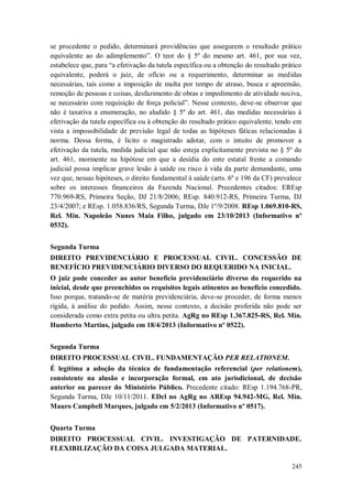 se procedente o pedido, determinará providências que assegurem o resultado prático
equivalente ao do adimplemento”. O teor do § 5º do mesmo art. 461, por sua vez,
estabelece que, para “a efetivação da tutela específica ou a obtenção do resultado prático
equivalente, poderá o juiz, de ofício ou a requerimento, determinar as medidas
necessárias, tais como a imposição de multa por tempo de atraso, busca e apreensão,
remoção de pessoas e coisas, desfazimento de obras e impedimento de atividade nociva,
se necessário com requisição de força policial”. Nesse contexto, deve-se observar que
não é taxativa a enumeração, no aludido § 5º do art. 461, das medidas necessárias à
efetivação da tutela específica ou à obtenção do resultado prático equivalente, tendo em
vista a impossibilidade de previsão legal de todas as hipóteses fáticas relacionadas à
norma. Dessa forma, é lícito o magistrado adotar, com o intuito de promover a
efetivação da tutela, medida judicial que não esteja explicitamente prevista no § 5º do
art. 461, mormente na hipótese em que a desídia do ente estatal frente a comando
judicial possa implicar grave lesão à saúde ou risco à vida da parte demandante, uma
vez que, nessas hipóteses, o direito fundamental à saúde (arts. 6º e 196 da CF) prevalece
sobre os interesses financeiros da Fazenda Nacional. Precedentes citados: EREsp
770.969-RS, Primeira Seção, DJ 21/8/2006; REsp. 840.912-RS, Primeira Turma, DJ
23/4/2007; e REsp. 1.058.836/RS, Segunda Turma, DJe 1º/9/2008. REsp 1.069.810-RS,
Rel. Min. Napoleão Nunes Maia Filho, julgado em 23/10/2013 (Informativo nº
0532).
Segunda Turma
DIREITO PREVIDENCIÁRIO E PROCESSUAL CIVIL. CONCESSÃO DE
BENEFÍCIO PREVIDENCIÁRIO DIVERSO DO REQUERIDO NA INICIAL.
O juiz pode conceder ao autor benefício previdenciário diverso do requerido na
inicial, desde que preenchidos os requisitos legais atinentes ao benefício concedido.
Isso porque, tratando-se de matéria previdenciária, deve-se proceder, de forma menos
rígida, à análise do pedido. Assim, nesse contexto, a decisão proferida não pode ser
considerada como extra petita ou ultra petita. AgRg no REsp 1.367.825-RS, Rel. Min.
Humberto Martins, julgado em 18/4/2013 (Informativo nº 0522).
Segunda Turma
DIREITO PROCESSUAL CIVIL. FUNDAMENTAÇÃO PER RELATIONEM.
É legítima a adoção da técnica de fundamentação referencial (per relationem),
consistente na alusão e incorporação formal, em ato jurisdicional, de decisão
anterior ou parecer do Ministério Público. Precedente citado: REsp 1.194.768-PR,
Segunda Turma, DJe 10/11/2011. EDcl no AgRg no AREsp 94.942-MG, Rel. Min.
Mauro Campbell Marques, julgado em 5/2/2013 (Informativo nº 0517).
Quarta Turma
DIREITO PROCESSUAL CIVIL. INVESTIGAÇÃO DE PATERNIDADE.
FLEXIBILIZAÇÃO DA COISA JULGADA MATERIAL.
245

 