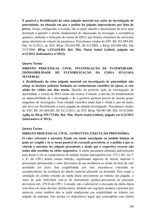 É possível a flexibilização da coisa julgada material nas ações de investigação de
paternidade, na situação em que o pedido foi julgado improcedente por falta de
prova. Assim, configurada a exceção, não se pode impedir o ajuizamento de nova ação
destinada a garantir o direito fundamental do interessado de investigar a ascendência
genética, mediante a utilização do exame de DNA, que fornece elementos de convicção
quase absolutos do vínculo de parentesco. Precedentes citados do STF: RE 363.889-DF,
DJe 16/12/2011; do STJ: REsp 226.436-PR, DJ 4/2/2002, e REsp 826.698-MS, DJe
23/5/2008. REsp 1.223.610-RS, Rel. Min. Maria Isabel Gallotti, julgado em
6/12/2012 (Informativo nº 0512).
Quarta Turma
DIREITO PROCESSUAL CIVIL. INVESTIGAÇÃO DE PATERNIDADE.
IMPOSSIBILIDADE DE FLEXIBILIZAÇÃO DA COISA JULGADA
MATERIAL.
A flexibilização da coisa julgada material em investigação de paternidade não
atinge as decisões judiciais fundadas no conhecimento científico da época, se este
ainda for válido nos dias atuais. Quando da primeira ação de investigação de
paternidade, o exame de DNA ainda não existia. Contudo, a decisão foi fundamentada
na impossibilidade de o investigado e de a genitora gerarem pessoa do mesmo grupo
sanguíneo do investigante. Essa verdade científica ainda hoje é válida e, por tal razão,
não deve ser flexibilizada a coisa julgada da aludida investigação. Precedentes citados
do STF: RE 363.889-DF, DJ 16/12/2011; do STJ: REsp 706.987-SP, DJe 10/10/2008.
AgRg no REsp 929.773-RS, Rel. Min. Maria Isabel Gallotti, julgado em 6/12/2012
(Informativo nº 0512).
Quarta Turma
DIREITO PROCESSUAL CIVIL. ASTREINTES. EXECUÇÃO PROVISÓRIA.
O valor referente à astreinte fixado em tutela antecipada ou medida liminar só
pode ser exigido e só se torna passível de execução provisória, se o pedido a que se
vincula a astreinte for julgado procedente e desde que o respectivo recurso não
tenha sido recebido no efeito suspensivo. A multa pecuniária arbitrada judicialmente
para forçar o réu ao cumprimento de medida liminar antecipatória (art. 273 e 461, §§ 3º
e 4º, do CPC) detém caráter híbrido, englobando aspectos de direito material e
processual, pertencendo o valor decorrente de sua incidência ao titular do bem da vida
postulado em juízo. Sua exigibilidade, por isso, encontra-se vinculada ao
reconhecimento da existência do direito material pleiteado na demanda. Para exigir a
satisfação do crédito oriundo da multa diária previamente ao trânsito em julgado, o
autor de ação individual vale-se do instrumento jurídico-processual da execução
provisória (art. 475-O do CPC). Contudo, não é admissível a execução da multa diária
com base em mera decisão interlocutória, fundada em cognição sumária e precária por
natureza, como também não se pode condicionar sua exigibilidade ao trânsito em
julgado da sentença. Isso porque os dispositivos legais que contemplam essa última
246

 
