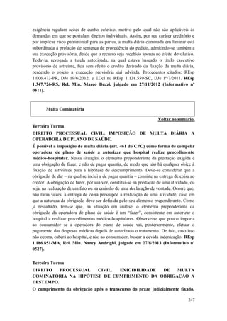 exigência regulam ações de cunho coletivo, motivo pelo qual não são aplicáveis às
demandas em que se postulam direitos individuais. Assim, por seu caráter creditório e
por implicar risco patrimonial para as partes, a multa diária cominada em liminar está
subordinada à prolação de sentença de procedência do pedido, admitindo-se também a
sua execução provisória, desde que o recurso seja recebido apenas no efeito devolutivo.
Todavia, revogada a tutela antecipada, na qual estava baseado o título executivo
provisório de astreinte, fica sem efeito o crédito derivado da fixação da multa diária,
perdendo o objeto a execução provisória daí advinda. Precedentes citados: REsp
1.006.473-PR, DJe 19/6/2012, e EDcl no REsp 1.138.559-SC, DJe 1º/7/2011. REsp
1.347.726-RS, Rel. Min. Marco Buzzi, julgado em 27/11/2012 (Informativo nº
0511).

Multa Cominatória
Voltar ao sumário.
Terceira Turma
DIREITO PROCESSUAL CIVIL. IMPOSIÇÃO DE MULTA DIÁRIA A
OPERADORA DE PLANO DE SAÚDE.
É possível a imposição de multa diária (art. 461 do CPC) como forma de compelir
operadora de plano de saúde a autorizar que hospital realize procedimento
médico-hospitalar. Nessa situação, o elemento preponderante da prestação exigida é
uma obrigação de fazer, e não de pagar quantia, de modo que não há qualquer óbice à
fixação de astreintes para a hipótese de descumprimento. Deve-se considerar que a
obrigação de dar – na qual se inclui a de pagar quantia – consiste na entrega de coisa ao
credor. A obrigação de fazer, por sua vez, constitui-se na prestação de uma atividade, ou
seja, na realização de um fato ou na emissão de uma declaração de vontade. Ocorre que,
não raras vezes, a entrega de coisa pressupõe a realização de uma atividade, caso em
que a natureza da obrigação deve ser definida pelo seu elemento preponderante. Como
já ressaltado, tem-se que, na situação em análise, o elemento preponderante da
obrigação da operadora de plano de saúde é um “fazer”, consistente em autorizar o
hospital a realizar procedimentos médico-hospitalares. Observe-se que pouco importa
ao consumidor se a operadora do plano de saúde vai, posteriormente, efetuar o
pagamento das despesas médicas depois de autorizado o tratamento. De fato, caso isso
não ocorra, caberá ao hospital, e não ao consumidor, buscar a devida indenização. REsp
1.186.851-MA, Rel. Min. Nancy Andrighi, julgado em 27/8/2013 (Informativo nº
0527).
Terceira Turma
DIREITO
PROCESSUAL
CIVIL.
EXIGIBILIDADE
DE
MULTA
COMINATÓRIA NA HIPÓTESE DE CUMPRIMENTO DA OBRIGAÇÃO A
DESTEMPO.
O cumprimento da obrigação após o transcurso do prazo judicialmente fixado,
247

 