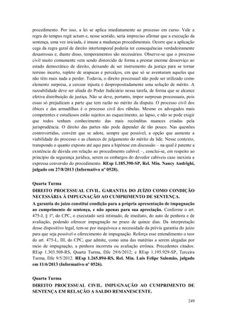 procedimento. Por isso, a lei se aplica imediatamente ao processo em curso. Vale a
regra do tempus regit actum e, nesse sentido, seria impreciso afirmar que a execução da
sentença, uma vez iniciada, é imune a mudanças procedimentais. Ocorre que a aplicação
cega da regra geral de direito intertemporal poderia ter consequências verdadeiramente
desastrosas e, diante disso, temperamentos são necessários. Observe-se que o processo
civil muito comumente vem sendo distorcido de forma a prestar enorme desserviço ao
estado democrático de direito, deixando de ser instrumento da justiça para se tornar
terreno incerto, repleto de arapucas e percalços, em que só se aventuram aqueles que
não têm mais nada a perder. Todavia, o direito processual não pode ser utilizado como
elemento surpresa, a cercear injusta e despropositadamente uma solução de mérito. A
razoabilidade deve ser aliada do Poder Judiciário nessa tarefa, de forma que se alcance
efetiva distribuição de justiça. Não se deve, portanto, impor surpresas processuais, pois
essas só prejudicam a parte que tem razão no mérito da disputa. O processo civil dos
óbices e das armadilhas é o processo civil dos rábulas. Mesmo os advogados mais
competentes e estudiosos estão sujeitos ao esquecimento, ao lapso, e não se pode exigir
que todos tenham conhecimento das mais recônditas nuances criadas pela
jurisprudência. O direito das partes não pode depender de tão pouco. Nas questões
controvertidas, convém que se adote, sempre que possível, a opção que aumente a
viabilidade do processo e as chances de julgamento do mérito da lide. Nesse contexto,
transpondo o quanto exposto até aqui para a hipótese em discussão – na qual é patente a
existência de dúvida em relação ao procedimento cabível –, conclui-se, em respeito ao
princípio da segurança jurídica, serem os embargos do devedor cabíveis caso inexista a
expressa conversão do procedimento. REsp 1.185.390-SP, Rel. Min. Nancy Andrighi,
julgado em 27/8/2013 (Informativo nº 0528).
Quarta Turma
DIREITO PROCESSUAL CIVIL. GARANTIA DO JUÍZO COMO CONDIÇÃO
NECESSÁRIA À IMPUGNAÇÃO AO CUMPRIMENTO DE SENTENÇA.
A garantia do juízo constitui condição para a própria apresentação de impugnação
ao cumprimento de sentença, e não apenas para sua apreciação. Conforme o art.
475-J, § 1º, do CPC, o executado será intimado, de imediato, do auto de penhora e de
avaliação, podendo oferecer impugnação no prazo de quinze dias. Da interpretação
desse dispositivo legal, tem-se por inequívoca a necessidade da prévia garantia do juízo
para que seja possível o oferecimento de impugnação. Reforça esse entendimento o teor
do art. 475-L, III, do CPC, que admite, como uma das matérias a serem alegadas por
meio de impugnação, a penhora incorreta ou avaliação errônea. Precedentes citados:
REsp 1.303.508-RS, Quarta Turma, DJe 29/6/2012; e REsp 1.195.929-SP, Terceira
Turma, DJe 9/5/2012. REsp 1.265.894-RS, Rel. Min. Luis Felipe Salomão, julgado
em 11/6/2013 (Informativo nº 0526).
Quarta Turma
DIREITO PROCESSUAL CIVIL. IMPUGNAÇÃO AO CUMPRIMENTO DE
SENTENÇA EM RELAÇÃO A SALDO REMANESCENTE.
249

 