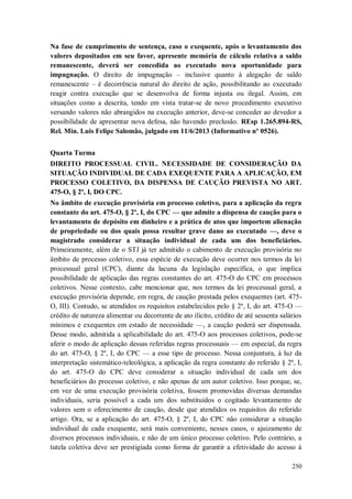 Na fase de cumprimento de sentença, caso o exequente, após o levantamento dos
valores depositados em seu favor, apresente memória de cálculo relativa a saldo
remanescente, deverá ser concedida ao executado nova oportunidade para
impugnação. O direito de impugnação – inclusive quanto à alegação de saldo
remanescente – é decorrência natural do direito de ação, possibilitando ao executado
reagir contra execução que se desenvolva de forma injusta ou ilegal. Assim, em
situações como a descrita, tendo em vista tratar-se de novo procedimento executivo
versando valores não abrangidos na execução anterior, deve-se conceder ao devedor a
possibilidade de apresentar nova defesa, não havendo preclusão. REsp 1.265.894-RS,
Rel. Min. Luis Felipe Salomão, julgado em 11/6/2013 (Informativo nº 0526).
Quarta Turma
DIREITO PROCESSUAL CIVIL. NECESSIDADE DE CONSIDERAÇÃO DA
SITUAÇÃO INDIVIDUAL DE CADA EXEQUENTE PARA A APLICAÇÃO, EM
PROCESSO COLETIVO, DA DISPENSA DE CAUÇÃO PREVISTA NO ART.
475-O, § 2º, I, DO CPC.
No âmbito de execução provisória em processo coletivo, para a aplicação da regra
constante do art. 475-O, § 2º, I, do CPC — que admite a dispensa de caução para o
levantamento de depósito em dinheiro e a prática de atos que importem alienação
de propriedade ou dos quais possa resultar grave dano ao executado —, deve o
magistrado considerar a situação individual de cada um dos beneficiários.
Primeiramente, além de o STJ já ter admitido o cabimento de execução provisória no
âmbito de processo coletivo, essa espécie de execução deve ocorrer nos termos da lei
processual geral (CPC), diante da lacuna da legislação específica, o que implica
possibilidade de aplicação das regras constantes do art. 475-O do CPC em processos
coletivos. Nesse contexto, cabe mencionar que, nos termos da lei processual geral, a
execução provisória depende, em regra, de caução prestada pelos exequentes (art. 475O, III). Contudo, se atendidos os requisitos estabelecidos pelo § 2º, I, do art. 475-O —
crédito de natureza alimentar ou decorrente de ato ilícito, crédito de até sessenta salários
mínimos e exequentes em estado de necessidade —, a caução poderá ser dispensada.
Desse modo, admitida a aplicabilidade do art. 475-O aos processos coletivos, pode-se
aferir o modo de aplicação dessas referidas regras processuais — em especial, da regra
do art. 475-O, § 2º, I, do CPC — a esse tipo de processo. Nessa conjuntura, à luz da
interpretação sistemático-teleológica, a aplicação da regra constante do referido § 2º, I,
do art. 475-O do CPC deve considerar a situação individual de cada um dos
beneficiários do processo coletivo, e não apenas de um autor coletivo. Isso porque, se,
em vez de uma execução provisória coletiva, fossem promovidas diversas demandas
individuais, seria possível a cada um dos substituídos o cogitado levantamento de
valores sem o oferecimento de caução, desde que atendidos os requisitos do referido
artigo. Ora, se a aplicação do art. 475-O, § 2º, I, do CPC não considerar a situação
individual de cada exequente, será mais conveniente, nesses casos, o ajuizamento de
diversos processos individuais, e não de um único processo coletivo. Pelo contrário, a
tutela coletiva deve ser prestigiada como forma de garantir a efetividade do acesso à
250

 