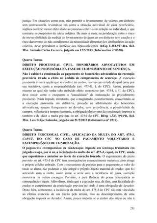 justiça. Em situações como esta, não permitir o levantamento de valores em dinheiro
sem contracautela, levando-se em conta a situação individual de cada beneficiário,
implica conferir menor efetividade ao processo coletivo em relação ao individual, o que
contraria os propósitos da tutela coletiva. De mais a mais, na ponderação entre o risco
de irreversibilidade da medida de levantamento de quantias em dinheiro sem caução e o
risco decorrente do não atendimento da necessidade alimentar dos destinatários da ação
coletiva, deve prevalecer o interesse dos hipossuficientes. REsp 1.318.917-BA, Rel.
Min. Antonio Carlos Ferreira, julgado em 12/3/2013 (Informativo nº 0520).
Quarta Turma
DIREITO PROCESSUAL CIVIL. HONORÁRIOS ADVOCATÍCIOS EM
EXECUÇÃO PROVISÓRIA NA FASE DE CUMPRIMENTO DE SENTENÇA.
Não é cabível a condenação ao pagamento de honorários advocatícios na execução
provisória levada a efeito no âmbito de cumprimento de sentença. A execução
provisória é mera opção que se confere ao credor, motivo em virtude do qual corre por
sua iniciativa, conta e responsabilidade (art. 475-O, I, do CPC). Assim, pendente
recurso ao qual não tenha sido atribuído efeito suspensivo (art. 475-I, § 1º, do CPC),
deve recair sobre o exequente a "causalidade" da instauração do procedimento
provisório. Nada impede, entretanto, que o magistrado, posteriormente, convertendo-se
a execução provisória em definitiva, proceda ao arbitramento dos honorários
advocatícios, sempre franqueando ao devedor, com precedência, a possibilidade de
cumprir, voluntária e tempestivamente, a obrigação decorrente da condenação imposta e
também a de elidir a multa prevista no art. 475-J do CPC. REsp 1.323.199-PR, Rel.
Min. Luis Felipe Salomão, julgado em 21/2/2013 (Informativo nº 0516).
Quarta Turma
DIREITO PROCESSUAL CIVIL. APLICAÇÃO DA MULTA DO ART. 475-J,
CAPUT, DO CPC NO CASO DE PAGAMENTO VOLUNTÁRIO E
EXTEMPORÂNEO DE CONDENAÇÃO.
O pagamento extemporâneo da condenação imposta em sentença transitada em
julgado enseja, por si só, a incidência da multa do art. 475-J, caput, do CPC, ainda
que espontâneo e anterior ao início da execução forçada. O esgotamento do prazo
previsto no art. 475-J do CPC tem consequências essencialmente materiais, pois atinge
o próprio crédito cobrado. Com o escoamento do período para o pagamento, o valor do
título se altera, não podendo o juiz atingir o próprio direito material do credor, que foi
acrescido com a multa, assim como o seria com a incidência de juros, correção
monetária ou outros encargos. Portanto, a pura fluência do prazo desencadeia as
consequências legais. Além disso, ainda que a execução seja, de fato, uma faculdade do
credor, o cumprimento da condenação prevista no título é uma obrigação do devedor.
Desta feita, certamente, a incidência da multa do art. 475-J do CPC não está vinculada
ao efetivo exercício de um direito pelo credor, mas ao descumprimento de uma
obrigação imposta ao devedor. Assim, pouco importa se o credor deu início ou não à
251

 