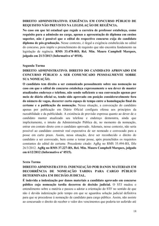 DIREITO ADMINISTRATIVO. EXIGÊNCIA EM CONCURSO PÚBLICO DE
REQUISITO NÃO PREVISTO NA LEGISLAÇÃO DE REGÊNCIA.
No caso em que lei estadual que regule a carreira de professor estabeleça, como
requisito para a admissão no cargo, apenas a apresentação de diploma em ensino
superior, não é possível que o edital do respectivo concurso exija do candidato
diploma de pós-graduação. Nesse contexto, é ilegal a exigência estabelecida no edital
do concurso, pois impõe o preenchimento de requisito que não encontra fundamento na
legislação de regência. RMS 33.478-RO, Rel. Min. Mauro Campbell Marques,
julgado em 21/3/2013 (Informativo nº 0518).
Segunda Turma
DIREITO ADMINISTRATIVO. DIREITO DO CANDIDATO APROVADO EM
CONCURSO PÚBLICO A SER COMUNICADO PESSOALMENTE SOBRE
SUA NOMEAÇÃO.
O candidato tem direito a ser comunicado pessoalmente sobre sua nomeação no
caso em que o edital do concurso estabeleça expressamente o seu dever de manter
atualizados endereço e telefone, não sendo suficiente a sua convocação apenas por
meio de diário oficial se, tendo sido aprovado em posição consideravelmente fora
do número de vagas, decorrer curto espaço de tempo entre a homologação final do
certame e a publicação da nomeação. Nessa situação, a convocação do candidato
apenas por publicação em Diário Oficial configura ofensa aos princípios da
razoabilidade e da publicidade. A existência de previsão expressa quanto ao dever de o
candidato manter atualizado seu telefone e endereço demonstra, ainda que
implicitamente, o intuito da Administração Pública de, no momento da nomeação,
entrar em contato direto com o candidato aprovado. Ademais, nesse contexto, não seria
possível ao candidato construir real expectativa de ser nomeado e convocado para a
posse em curto prazo. Assim, nessa situação, deve ser reconhecido o direito do
candidato a ser convocado, bem como a tomar posse, após preenchidos os requisitos
constantes do edital do certame. Precedente citado: AgRg no RMS 35.494-RS, DJe
26/3/2012. AgRg no RMS 37.227-RS, Rel. Min. Mauro Campbell Marques, julgado
em 6/12/2012 (Informativo nº 0515).
Sexta Turma
DIREITO ADMINISTRATIVO. INDENIZAÇÃO POR DANOS MATERIAIS EM
DECORRÊNCIA DE NOMEAÇÃO TARDIA PARA CARGO PÚBLICO
DETERMINADA EM DECISÃO JUDICIAL.
É indevida a indenização por danos materiais a candidato aprovado em concurso
público cuja nomeação tardia decorreu de decisão judicial. O STJ mudou o
entendimento sobre a matéria e passou a adotar a orientação do STF no sentido de que
não é devida indenização pelo tempo em que se aguardou solução judicial definitiva
para que se procedesse à nomeação de candidato para cargo público. Assim, não assiste
ao concursado o direito de receber o valor dos vencimentos que poderia ter auferido até
18

 