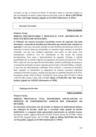 execução, ou seja, se exerceu seu direito. O relevante é saber se o devedor cumpriu ou
não sua obrigação no modo e tempo impostos pelo título e pela lei. REsp 1.205.228-RJ,
Rel. Min. Luis Felipe Salomão, julgado em 21/2/2013 (Informativo nº 0516).

Reexame Necessário
Voltar ao sumário.
Primeira Turma
DIREITO PREVIDENCIÁRIO E PROCESSUAL CIVIL. REFORMATIO IN
PEJUS EM REEXAME NECESSÁRIO.
O Tribunal, em remessa necessária, inexistindo recurso do segurado, não pode
determinar a concessão de benefício previdenciário que entenda mais vantajoso ao
segurado. É certo que o juiz pode conceder ao autor benefício previdenciário diverso do
requerido na inicial, desde que preenchidos os requisitos legais atinentes ao benefício
concedido, sem que isso configure julgamento extra petita ou ultra petita. Esse
entendimento, ressalte-se, leva em consideração os fins sociais das normas
previdenciárias, bem como a hipossuficiência do segurado. Contudo, a referida
possibilidade não se estende à hipótese de julgamento da remessa necessária (art. 475 do
CPC), tendo em vista sua específica devolutividade, restrita à confirmação da sentença e
à consequente promoção da maior segurança possível para a Fazenda Pública, evitandose que esta seja indevidamente condenada. Nesse contexto, a concessão de benefício
mais vantajoso ao beneficiário no julgamento de remessa necessária importaria
verdadeira reformatio in pejus¸ situação que não pode ser admitida (Súmula 45 do STJ).
Precedentes citados: EDcl no REsp 1.144.400-SC, Sexta Turma, DJe 27/8/2012; e REsp
1.083.643-MG, Quinta Turma, DJe 3/8/2009. REsp 1.379.494-MG, Rel. Min. Sérgio
Kukina, julgado em 13/8/2013 (Informativo nº 0528).

Embargos do Devedor
Voltar ao sumário.
Primeira Turma
DIREITO PROCESSUAL CIVIL. HONORÁRIOS ADVOCATÍCIOS NA
HIPÓTESE DE INDEFERIMENTO LIMINAR DOS EMBARGOS DO
DEVEDOR.
Os honorários advocatícios não são devidos na hipótese de indeferimento liminar
dos embargos do devedor, ainda que o executado tenha apelado da decisão
indeferitória e o exequente tenha apresentado contrarrazões ao referido recurso.
Precedentes citados: AgRg no REsp 923.554-RN, Primeira Turma, DJ 2/8/2007, e REsp
506.423-RS, Segunda Turma , DJ 17/5/2004. AgRg no AREsp 182.879-RJ, Rel. Min.
Ari Pargendler, julgado em 5/3/2013 (Informativo nº 0519).

252

 