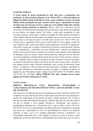 FAZENDA PÚBLICA.
O termo inicial do prazo decadencial de dois anos para a propositura, por
particular, de ação rescisória, disposto no art. 495 do CPC, é a data do trânsito em
julgado da última decisão proferida na causa, o que, na hipótese em que a Fazenda
Pública tenha participado da ação, somente ocorre após o esgotamento do prazo
em dobro que esta tem para recorrer, ainda que o ente público tenha sido vencedor
na última decisão proferida na demanda. Sendo a ação una e indivisível, não há
como falar em fracionamento de qualquer das suas decisões, o que afasta a possibilidade
do seu trânsito em julgado parcial. Por efeito, o prazo para propositura de ação
rescisória somente se inicia após o trânsito em julgado da última decisão proferida na
causa. Quanto à data do referido trânsito em julgado, deve-se asseverar que, se uma das
partes possui o privilégio de prazo em dobro para recorrer (art. 188 do CPC), tãosomente após o esgotamento deste é que se poderá falar em coisa julgada, ocasião em
que começará a fluir o prazo para ambas as partes pleitearem a rescisão do julgamento.
Além disso, mesmo que se alegue a inexistência de interesse recursal da parte vitoriosa
e, por consequência, a irrelevância do prazo dobrado para o trânsito em julgado da
decisão, não é possível limitar o interesse em interpor recurso apenas à parte perdedora
da demanda, já que até mesmo a parte vitoriosa pode ter, ainda que em tese, interesse
recursal em impugnar a decisão judicial que lhe foi favorável. Nesse contexto, inclusive,
não se vislumbra razoável impor à ajuizadora da ação rescisória o dever de investigar,
ao tempo do ajuizamento da ação, os eventuais motivos que levaram a parte vencedora a
não interpor recurso contra a decisão rescindenda, com o intuito de demonstrar, dessa
forma, a existência ou não de interesse recursal pela parte vencedora, concluindo-se,
assim, pela relevância ou irrelevância do prazo em dobro no cômputo do trânsito de
julgado da ação. Precedentes citados: AgRg no Ag 724.742-DF, DJ 16/5/2006, e REsp
551.812-RS, DJ 10/5/2004. AREsp 79.082-SP, Rel. Min. Arnaldo Esteves Lima,
julgado em 5/2/2013 (Informativo nº 0514).
Terceira Turma
DIREITO PROCESSUAL CIVIL. REQUISITOS NECESSÁRIOS À
CARACTERIZAÇÃO DO DOCUMENTO NOVO A QUE SE REFERE O ART.
485, VII, DO CPC.
Não é possível a rescisão de sentença com fundamento no inciso VII do art. 485 do CPC
na hipótese em que, além de não existir comprovação acerca dos fatos que justifiquem a
ausência de apresentação do documento em modo e tempo oportunos, este se refira a
fato que não tenha sido alegado pelas partes e analisado pelo juízo no curso do processo
em que se formara a coisa julgada. Ressalte-se, inicialmente, que doutrina e
jurisprudência entendem que o “documento novo” a que se refere o inciso VII do art.
485 do CPC deve ser: a) contemporâneo à prolação da decisão rescindenda; b) ignorado
pela parte que o aproveitaria ou estar ela impossibilitada de utilizá-lo no momento
oportuno; c) apto a, por si só, sustentar julgamento favorável à postulante; e d)
estreitamente relacionado com o fato alegado no processo em que se formou a coisa
julgada que se pretende desconstituir, representando, dessa forma, prova que se refira a
254

 