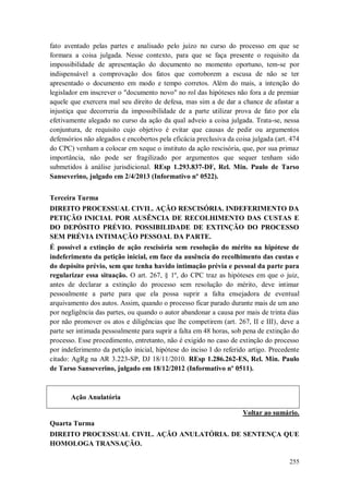 fato aventado pelas partes e analisado pelo juízo no curso do processo em que se
formara a coisa julgada. Nesse contexto, para que se faça presente o requisito da
impossibilidade de apresentação do documento no momento oportuno, tem-se por
indispensável a comprovação dos fatos que corroborem a escusa de não se ter
apresentado o documento em modo e tempo corretos. Além do mais, a intenção do
legislador em inscrever o "documento novo" no rol das hipóteses não fora a de premiar
aquele que exercera mal seu direito de defesa, mas sim a de dar a chance de afastar a
injustiça que decorreria da impossibilidade de a parte utilizar prova de fato por ela
efetivamente alegado no curso da ação da qual adveio a coisa julgada. Trata-se, nessa
conjuntura, de requisito cujo objetivo é evitar que causas de pedir ou argumentos
defensórios não alegados e encobertos pela eficácia preclusiva da coisa julgada (art. 474
do CPC) venham a colocar em xeque o instituto da ação rescisória, que, por sua primaz
importância, não pode ser fragilizado por argumentos que sequer tenham sido
submetidos à análise jurisdicional. REsp 1.293.837-DF, Rel. Min. Paulo de Tarso
Sanseverino, julgado em 2/4/2013 (Informativo nº 0522).
Terceira Turma
DIREITO PROCESSUAL CIVIL. AÇÃO RESCISÓRIA. INDEFERIMENTO DA
PETIÇÃO INICIAL POR AUSÊNCIA DE RECOLHIMENTO DAS CUSTAS E
DO DEPÓSITO PRÉVIO. POSSIBILIDADE DE EXTINÇÃO DO PROCESSO
SEM PRÉVIA INTIMAÇÃO PESSOAL DA PARTE.
É possível a extinção de ação rescisória sem resolução do mérito na hipótese de
indeferimento da petição inicial, em face da ausência do recolhimento das custas e
do depósito prévio, sem que tenha havido intimação prévia e pessoal da parte para
regularizar essa situação. O art. 267, § 1º, do CPC traz as hipóteses em que o juiz,
antes de declarar a extinção do processo sem resolução do mérito, deve intimar
pessoalmente a parte para que ela possa suprir a falta ensejadora de eventual
arquivamento dos autos. Assim, quando o processo ficar parado durante mais de um ano
por negligência das partes, ou quando o autor abandonar a causa por mais de trinta dias
por não promover os atos e diligências que lhe competirem (art. 267, II e III), deve a
parte ser intimada pessoalmente para suprir a falta em 48 horas, sob pena de extinção do
processo. Esse procedimento, entretanto, não é exigido no caso de extinção do processo
por indeferimento da petição inicial, hipótese do inciso I do referido artigo. Precedente
citado: AgRg na AR 3.223-SP, DJ 18/11/2010. REsp 1.286.262-ES, Rel. Min. Paulo
de Tarso Sanseverino, julgado em 18/12/2012 (Informativo nº 0511).

Ação Anulatória
Voltar ao sumário.
Quarta Turma
DIREITO PROCESSUAL CIVIL. AÇÃO ANULATÓRIA. DE SENTENÇA QUE
HOMOLOGA TRANSAÇÃO.
255

 