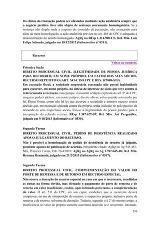 Os efeitos da transação podem ser afastados mediante ação anulatória sempre que
o negócio jurídico tiver sido objeto de sentença meramente homologatória. Se a
sentença não dispõe nada a respeito do conteúdo da pactuação, não avançando para
além da mera homologação, a ação anulatória prevista no art. 486 do CPC é adequada à
desconstituição do acordo homologado. AgRg no REsp 1.314.900-CE, Rel. Min. Luis
Felipe Salomão, julgado em 18/12/2012 (Informativo nº 0513).

Recursos
Voltar ao sumário.
Primeira Seção
DIREITO PROCESSUAL CIVIL. ILEGITIMIDADE DE PESSOA JURÍDICA
PARA RECORRER, EM NOME PRÓPRIO, EM FAVOR DOS SEUS SÓCIOS.
RECURSO REPETITIVO (ART. 543-C DO CPC E RES. 8/2008-STJ).
Em execução fiscal, a sociedade empresária executada não possui legitimidade
para recorrer, em nome próprio, na defesa de interesse de sócio que teve contra si
redirecionada a execução. Isso porque, consoante vedação expressa do art. 6º do CPC,
ninguém poderá pleitear, em nome próprio, direito alheio, salvo quando autorizado por
lei. Dessa forma, como não há lei que autorize a sociedade a interpor recurso contra
decisão que, em execução ajuizada contra ela própria, tenha incluído no polo passivo da
demanda os seus respectivos sócios, tem-se a ilegitimidade da pessoa jurídica para a
interposição do referido recurso. REsp 1.347.627-SP, Rel. Min. Ari Pargendler,
julgado em 9/10/2013 (Informativo nº 0530).
Segunda Turma
DIREITO PROCESSUAL CIVIL. PEDIDO DE DESISTÊNCIA REALIZADO
APÓS O JULGAMENTO DO RECURSO.
Não é possível a homologação de pedido de desistência de recurso já julgado,
pendente apenas de publicação de acórdão. Precedente citado: AgRg no Ag 941.467MG, Primeira Turma, DJe 26/4/2010. AgRg no AgRg no Ag 1.392.645-RJ, Rel. Min.
Herman Benjamin, julgado em 21/2/2013 (Informativo nº 0517).
Segunda Turma
DIREITO PROCESSUAL CIVIL. COMPLEMENTAÇÃO DO VALOR DO
PORTE DE REMESSA E DE RETORNO EM RECURSO ESPECIAL.
Não ocorre a deserção do recurso especial no caso em que o recorrente, recolhidas
as custas na forma devida, mas efetuado o pagamento do porte de remessa e de
retorno em valor insuficiente, realize, após intimado para tanto, a complementação
do valor. O art. 511 do CPC, em seu caput, estabelece que o recorrente deverá
comprovar, no ato de interposição do recurso, o respectivo preparo, inclusive porte de
remessa e de retorno, sob pena de deserção. Todavia, segundo o § 2º do mesmo artigo, a
insuficiência no valor do preparo somente acarretará deserção se o recorrente, intimado,
256

 