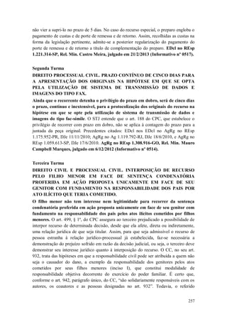 não vier a supri-lo no prazo de 5 dias. No caso do recurso especial, o preparo engloba o
pagamento de custas e de porte de remessa e de retorno. Assim, recolhidas as custas na
forma da legislação pertinente, admite-se a posterior regularização do pagamento do
porte de remessa e de retorno a título de complementação do preparo. EDcl no REsp
1.221.314-SP, Rel. Min. Castro Meira, julgado em 21/2/2013 (Informativo nº 0517).
Segunda Turma
DIREITO PROCESSUAL CIVIL. PRAZO CONTÍNUO DE CINCO DIAS PARA
A APRESENTAÇÃO DOS ORIGINAIS NA HIPÓTESE EM QUE SE OPTA
PELA UTILIZAÇÃO DE SISTEMA DE TRANSMISSÃO DE DADOS E
IMAGENS DO TIPO FAX.
Ainda que o recorrente detenha o privilégio do prazo em dobro, será de cinco dias
o prazo, contínuo e inextensível, para a protocolização dos originais do recurso na
hipótese em que se opte pela utilização de sistema de transmissão de dados e
imagens do tipo fac-símile. O STJ entende que o art. 188 do CPC, que estabelece o
privilégio de recorrer com prazo em dobro, não se aplica à contagem do prazo para a
juntada da peça original. Precedentes citados: EDcl nos EDcl no AgRg no REsp
1.175.952-PR, DJe 11/11/2010; AgRg no Ag 1.119.792-RJ, DJe 18/6/2010, e AgRg no
REsp 1.059.613-SP, DJe 17/6/2010. AgRg no REsp 1.308.916-GO, Rel. Min. Mauro
Campbell Marques, julgado em 6/12/2012 (Informativo nº 0514).
Terceira Turma
DIREITO CIVIL E PROCESSUAL CIVIL. INTERPOSIÇÃO DE RECURSO
PELO FILHO MENOR EM FACE DE SENTENÇA CONDENATÓRIA
PROFERIDA EM AÇÃO PROPOSTA UNICAMENTE EM FACE DE SEU
GENITOR COM FUNDAMENTO NA RESPONSABILIDADE DOS PAIS POR
ATO ILÍCITO QUE TERIA COMETIDO.
O filho menor não tem interesse nem legitimidade para recorrer da sentença
condenatória proferida em ação proposta unicamente em face de seu genitor com
fundamento na responsabilidade dos pais pelos atos ilícitos cometidos por filhos
menores. O art. 499, § 1º, do CPC assegura ao terceiro prejudicado a possibilidade de
interpor recurso de determinada decisão, desde que ela afete, direta ou indiretamente,
uma relação jurídica de que seja titular. Assim, para que seja admissível o recurso de
pessoa estranha à relação jurídico-processual já estabelecida, faz-se necessária a
demonstração do prejuízo sofrido em razão da decisão judicial, ou seja, o terceiro deve
demonstrar seu interesse jurídico quanto à interposição do recurso. O CC, no seu art.
932, trata das hipóteses em que a responsabilidade civil pode ser atribuída a quem não
seja o causador do dano, a exemplo da responsabilidade dos genitores pelos atos
cometidos por seus filhos menores (inciso I), que constitui modalidade de
responsabilidade objetiva decorrente do exercício do poder familiar. É certo que,
conforme o art. 942, parágrafo único, do CC, “são solidariamente responsáveis com os
autores, os coautores e as pessoas designadas no art. 932”. Todavia, o referido
257

 