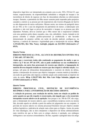 dispositivo legal deve ser interpretado em conjunto com os arts. 928 e 934 do CC, que
tratam, respectivamente, da responsabilidade subsidiária e mitigada do incapaz e da
inexistência de direito de regresso em face do descendente absoluta ou relativamente
incapaz. Destarte, o patrimônio do filho menor somente pode responder pelos prejuízos
causados a outrem se as pessoas por ele responsáveis não tiverem obrigação de fazê-lo
ou não dispuserem de meios suficientes. Mesmo assim, nos termos do parágrafo único
do art. 928, se for o caso de atingimento do patrimônio do menor, a indenização será
equitativa e não terá lugar se privar do necessário o incapaz ou as pessoas que dele
dependam. Portanto, deve-se concluir que o filho menor não é responsável solidário
com seus genitores pelos danos causados, mas, sim, subsidiário. Assim, tratando-se de
pessoa estranha à relação jurídico-processual já estabelecida e não havendo
demonstração do prejuízo sofrido em razão da decisão judicial, configura-se, na
hipótese, a carência de interesse e legitimidade para a interposição de recurso. REsp
1.319.626-MG, Rel. Min. Nancy Andrighi, julgado em 26/2/2013 (Informativo nº
0515).
Quarta Turma
DIREITO PROCESSUAL CIVIL. ALCANCE DA RESTRIÇÃO CONTIDA NO §
2º DO ART. 557 DO CPC.
Ainda que o recorrente tenha sido condenado ao pagamento da multa a que se
refere o § 2º do art. 557 do CPC, não se pode condicionar ao seu recolhimento a
interposição, em outra fase processual, de recurso que objetive a impugnação de
matéria diversa daquela tratada no recurso que deu origem à referida sanção. Isso
porque, sob pena de obstaculizar demasiadamente o exercício do direito de defesa,
apenas a interposição do recurso que objetive impugnar a mesma matéria já decidida e
em razão da qual tenha sido imposta a referida sanção está condicionada ao depósito do
valor da multa. REsp 1.354.977-RS, Rel. Min. Luis Felipe Salomão, julgado em
2/5/2013 (Informativo nº 0523).
Quarta Turma
DIREITO PROCESSUAL CIVIL. DEFINIÇÃO DE SUCUMBÊNCIA
RECÍPROCA PARA A INTERPOSIÇÃO DE RECURSO ADESIVO.
A extinção do processo, sem resolução do mérito, tanto em relação ao pedido do
autor quanto no que diz respeito à reconvenção, não impede que o réu reconvinte
interponha recurso adesivo ao de apelação. Isso porque o art. 500 do CPC não exige,
para a interposição de recurso adesivo, que a sucumbência recíproca ocorra na mesma
lide, devendo aquela ser aferida a partir da análise do julgamento em seu conjunto. A
previsão do recurso adesivo no sistema processual brasileiro tem por objetivo atender
política legislativa e judiciária de solução mais célere para os litígios. Assim, do ponto
de vista teleológico, não se deve interpretar o dispositivo de forma substancialmente
mais restritiva do que se faria com os artigos alusivos à apelação, aos embargos
infringentes e aos recursos extraordinários. De fato, segundo o parágrafo único do artigo
258

 