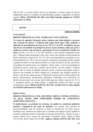 500 do CPC, ao recurso adesivo devem ser aplicadas as mesmas regras do recurso
independente quanto às condições de admissibilidade, preparo e julgamento no tribunal
superior. REsp 1.109.249-RJ, Rel. Min. Luis Felipe Salomão, julgado em 7/3/2013
(Informativo nº 0518).

Apelação
Voltar ao sumário.
Corte Especial
DIREITO PROCESSUAL CIVIL. TEORIA DA CAUSA MADURA.
No exame de apelação interposta contra sentença que tenha julgado o processo
sem resolução de mérito, o Tribunal pode julgar desde logo a lide, mediante a
aplicação do procedimento previsto no art. 515, § 3º, do CPC, na hipótese em que
não houver necessidade de produção de provas (causa madura), ainda que, para a
análise do recurso, seja inevitável a apreciação do acervo probatório contido nos
autos. De fato, o art. 515, § 3º, do CPC estabelece, como requisito indispensável para
que o Tribunal julgue diretamente a lide, que a causa verse questão exclusivamente de
direito. Entretanto, a regra do art. 515, § 3º, deve ser interpretada em consonância com a
preconizada pelo art. 330, I, cujo teor autoriza o julgamento antecipado da lide “quando
a questão de mérito for unicamente de direito, ou, sendo de direito e de fato, não houver
necessidade de produzir prova em audiência”. Desse modo, se não há necessidade de
produção de provas, ainda que a questão seja de direito e de fato, poderá o Tribunal
julgar a lide no exame da apelação interposta contra a sentença que julgara extinto o
processo sem resolução de mérito. Registre-se, a propósito, que configura questão de
direito, e não de fato, aquela em que o Tribunal tão somente extrai o direito aplicável de
provas incontroversas, perfeitamente delineadas, construídas com observância do
devido processo legal, caso em que não há óbice para que incida a regra do art. 515, §
3º, porquanto discute, em última análise, a qualificação jurídica dos fatos ou suas
consequências legais. EREsp 874.507-SC, Rel. Min. Arnaldo Esteves Lima, julgado
em 19/6/2013 (Informativo nº 0528).
Quarta Turma
DIREITO PROCESSUAL CIVIL. RECURSO CABÍVEL CONTRA SENTENÇA
NA QUAL TENHA SIDO INDEFERIDO PEDIDO DE ASSISTÊNCIA
JUDICIÁRIA GRATUITA.
O indeferimento, na prolação da sentença, do pedido de assistência judiciária
gratuita é impugnável por meio de apelação. Isso porque, pelo princípio da
unirrecorribilidade, cada ato decisório só pode ser atacado por um único recurso.
Ressalte-se que a hipótese em análise não se confunde com aquela na qual o pedido de
assistência judiciária gratuita é apreciado em decisão interlocutória, situação em que o
recurso cabível será o agravo de instrumento. Precedente citado: AgRg no REsp
553.273-BA, Sexta Turma, DJ 6/3/2006. AgRg no AREsp 9.653-SP, Rel. Min. Luis
259

 