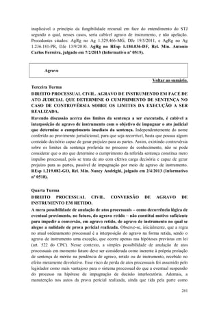 inaplicável o princípio da fungibilidade recursal em face do entendimento do STJ
segundo o qual, nesses casos, seria cabível agravo de instrumento, e não apelação.
Precedentes citados: AgRg no Ag 1.329.466-MG, DJe 19/5/2011, e AgRg no Ag
1.236.181-PR, DJe 13/9/2010. AgRg no REsp 1.184.036-DF, Rel. Min. Antonio
Carlos Ferreira, julgado em 7/2/2013 (Informativo nº 0515).

Agravo
Voltar ao sumário.
Terceira Turma
DIREITO PROCESSUAL CIVIL. AGRAVO DE INSTRUMENTO EM FACE DE
ATO JUDICIAL QUE DETERMINE O CUMPRIMENTO DE SENTENÇA NO
CASO DE CONTROVÉRSIA SOBRE OS LIMITES DA EXECUÇÃO A SER
REALIZADA.
Havendo discussão acerca dos limites da sentença a ser executada, é cabível a
interposição de agravo de instrumento com o objetivo de impugnar o ato judicial
que determine o cumprimento imediato da sentença. Independentemente do nome
conferido ao provimento jurisdicional, para que seja recorrível, basta que possua algum
conteúdo decisório capaz de gerar prejuízo para as partes. Assim, existindo controvérsia
sobre os limites da sentença proferida no processo de conhecimento, não se pode
considerar que o ato que determine o cumprimento da referida sentença constitua mero
impulso processual, pois se trata de ato com efetiva carga decisória e capaz de gerar
prejuízo para as partes, passível de impugnação por meio de agravo de instrumento.
REsp 1.219.082-GO, Rel. Min. Nancy Andrighi, julgado em 2/4/2013 (Informativo
nº 0518).
Quarta Turma
DIREITO PROCESSUAL CIVIL.
INSTRUMENTO EM RETIDO.

CONVERSÃO

DE

AGRAVO

DE

A mera possibilidade de anulação de atos processuais – como decorrência lógica de
eventual provimento, no futuro, do agravo retido – não constitui motivo suficiente
para impedir a conversão, em agravo retido, de agravo de instrumento no qual se
alegue a nulidade de prova pericial realizada. Observe-se, inicialmente, que a regra
no atual ordenamento processual é a interposição do agravo na forma retida, sendo o
agravo de instrumento uma exceção, que ocorre apenas nas hipóteses previstas em lei
(art. 522 do CPC). Nesse contexto, a simples possibilidade de anulação de atos
processuais em momento futuro deve ser considerada como inerente à própria prolação
de sentença de mérito na pendência de agravo, retido ou de instrumento, recebido no
efeito meramente devolutivo. Esse risco de perda de atos processuais foi assumido pelo
legislador como mais vantajoso para o sistema processual do que a eventual suspensão
do processo na hipótese de impugnação de decisão interlocutória. Ademais, a
manutenção nos autos da prova pericial realizada, ainda que tida pela parte como
261

 