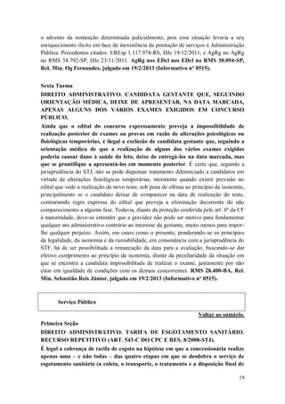 o advento da nomeação determinada judicialmente, pois essa situação levaria a seu
enriquecimento ilícito em face da inexistência da prestação de serviços à Administração
Pública. Precedentes citados: EREsp 1.117.974-RS, DJe 19/12/2011, e AgRg no AgRg
no RMS 34.792-SP, DJe 23/11/2011. AgRg nos EDcl nos EDcl no RMS 30.054-SP,
Rel. Min. Og Fernandes, julgado em 19/2/2013 (Informativo nº 0515).
Sexta Turma
DIREITO ADMINISTRATIVO. CANDIDATA GESTANTE QUE, SEGUINDO
ORIENTAÇÃO MÉDICA, DEIXE DE APRESENTAR, NA DATA MARCADA,
APENAS ALGUNS DOS VÁRIOS EXAMES EXIGIDOS EM CONCURSO
PÚBLICO.
Ainda que o edital do concurso expressamente preveja a impossibilidade de
realização posterior de exames ou provas em razão de alterações psicológicas ou
fisiológicas temporárias, é ilegal a exclusão de candidata gestante que, seguindo a
orientação médica de que a realização de alguns dos vários exames exigidos
poderia causar dano à saúde do feto, deixe de entregá-los na data marcada, mas
que se prontifique a apresentá-los em momento posterior. É certo que, segundo a
jurisprudência do STJ, não se pode dispensar tratamento diferenciado a candidatos em
virtude de alterações fisiológicas temporárias, mormente quando existir previsão no
edital que vede a realização de novo teste, sob pena de ofensa ao princípio da isonomia,
principalmente se o candidato deixar de comparecer na data de realização do teste,
contrariando regra expressa do edital que preveja a eliminação decorrente do não
comparecimento a alguma fase. Todavia, diante da proteção conferida pelo art. 6º da CF
à maternidade, deve-se entender que a gravidez não pode ser motivo para fundamentar
qualquer ato administrativo contrário ao interesse da gestante, muito menos para imporlhe qualquer prejuízo. Assim, em casos como o presente, ponderando-se os princípios
da legalidade, da isonomia e da razoabilidade, em consonância com a jurisprudência do
STF, há de ser possibilitada a remarcação da data para a avaliação, buscando-se dar
efetivo cumprimento ao princípio da isonomia, diante da peculiaridade da situação em
que se encontra a candidata impossibilitada de realizar o exame, justamente por não
estar em igualdade de condições com os demais concorrentes. RMS 28.400-BA, Rel.
Min. Sebastião Reis Júnior, julgado em 19/2/2013 (Informativo nº 0515).

Serviço Público
Voltar ao sumário.
Primeira Seção
DIREITO ADMINISTRATIVO. TARIFA DE ESGOTAMENTO SANITÁRIO.
RECURSO REPETITIVO (ART. 543-C DO CPC E RES. 8/2008-STJ).
É legal a cobrança de tarifa de esgoto na hipótese em que a concessionária realize
apenas uma – e não todas – das quatro etapas em que se desdobra o serviço de
esgotamento sanitário (a coleta, o transporte, o tratamento e a disposição final de
19

 