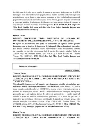 inválida, por si só, não tem o condão de causar ao agravante lesão grave ou de difícil
reparação, pois, não tendo havido julgamento de mérito, inexiste ainda valoração em
relação àquela prova. Decerto, caso a parte agravante se sinta prejudicada por eventual
julgamento desfavorável amparado naquela prova pericial, poderá requerer ao Tribunal
o exame de arguição de afronta ao devido processo legal, em preliminar de recurso, o
que merecerá o devido exame no momento oportuno. RMS 32.418-PR, Rel. originário
Min. Raul Araújo, Rel. para acórdão Min. Luis Felipe Salomão, julgado em
4/6/2013 (Informativo nº 0527).
Quarta Turma
DIREITO PROCESSUAL CIVIL. CONVERSÃO DE AGRAVO
INSTRUMENTO EM AGRAVO RETIDO NO ÂMBITO DE EXECUÇÃO.

DE

O agravo de instrumento não pode ser convertido em agravo retido quando
interposto com o objetivo de impugnar decisão proferida no âmbito de execução.
Isso porque a retenção do referido recurso é incompatível com o procedimento adotado
na execução, em que não há sentença final de mérito. Precedentes citados: AgRg no
AREsp 5.997-RS, Primeira Turma, DJe 16/3/2012; e REsp 418.349-PR, Terceira
Turma, DJe 10/12/2009. RMS 30.269-RJ, Rel. Min. Raul Araújo, julgado em
11/6/2013 (Informativo nº 0526).

Embargos Infringentes
Voltar ao sumário.
Terceira Turma
DIREITO PROCESSUAL CIVIL. EMBARGOS INFRINGENTES EM FACE DE
ACÓRDÃO QUE SE LIMITE A ANULAR A SENTENÇA EM RAZÃO DE
VÍCIO PROCESSUAL.
Não são cabíveis embargos infringentes para impugnar acórdão não unânime que
se limite a anular a sentença em razão de vício na citação. O art. 530 do CPC, com a
nova redação conferida pela Lei 10.352/2001, passou a fazer referência expressa à
reforma de “sentença de mérito”. Assim, a admissibilidade dos embargos infringentes
pressupõe que a divergência derive do mérito da controvérsia — sendo incabível
quando se tratar de matéria eminentemente processual — e, mais do que isso, é
necessário que se trate de reforma ou substituição da decisão de primeiro grau, e não
simples anulação. Precedentes citados: REsp 1.261.943-SP, Terceira Turma, DJe
27/2/2012, e REsp 1.091.438-RJ, Primeira Turma, DJe 3/8/2010. REsp 1.320.558-PE,
Rel. Min. Nancy Andrighi, julgado em 2/4/2013 (Informativo nº 0519).
Quarta Turma
DIREITO PROCESSUAL CIVIL. EMBARGOS INFRINGENTES EM FACE DE
ACÓRDÃO QUE TENHA DADO PROVIMENTO A AGRAVO DE
262

 